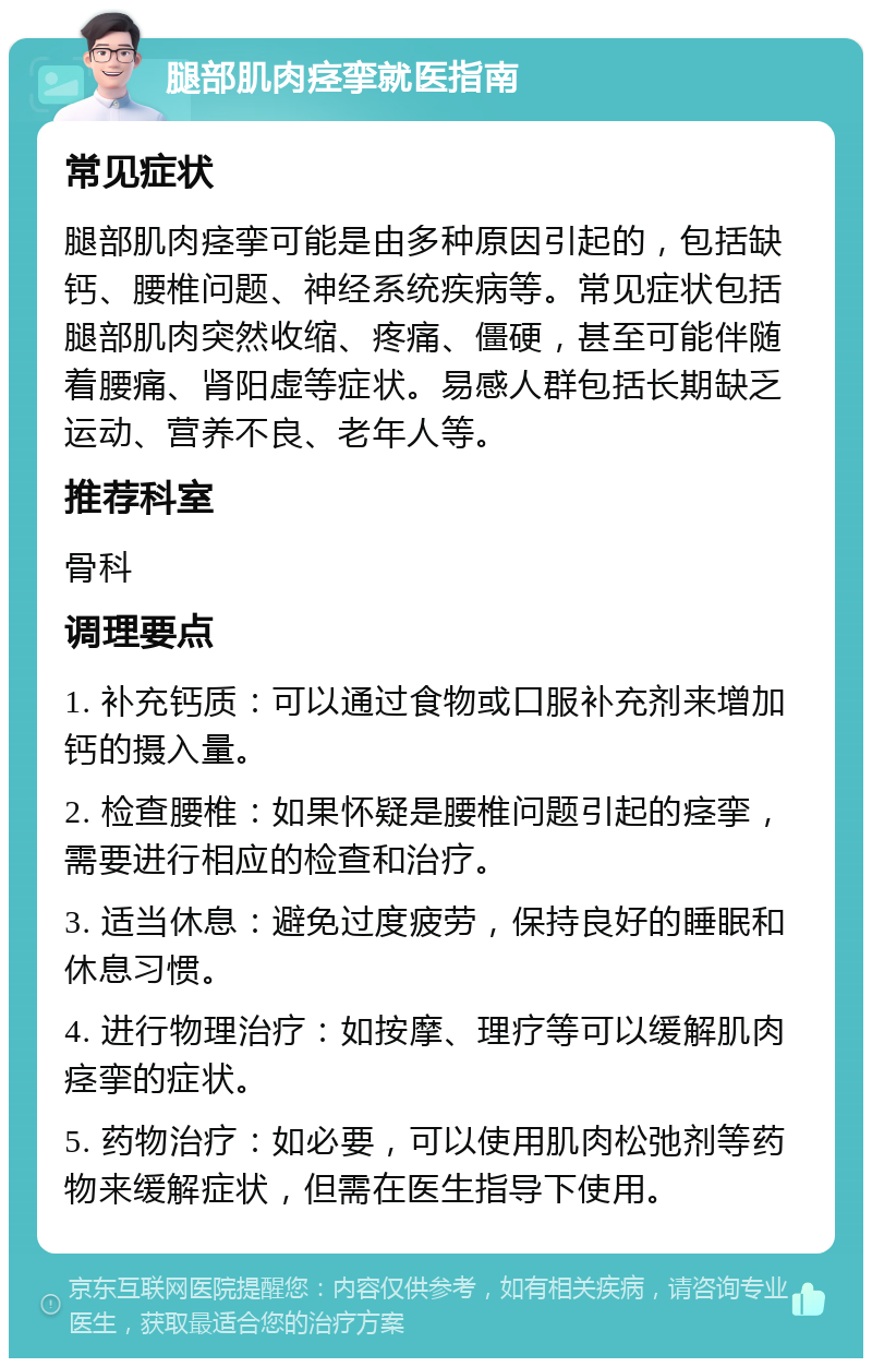 腿部肌肉痉挛就医指南 常见症状 腿部肌肉痉挛可能是由多种原因引起的，包括缺钙、腰椎问题、神经系统疾病等。常见症状包括腿部肌肉突然收缩、疼痛、僵硬，甚至可能伴随着腰痛、肾阳虚等症状。易感人群包括长期缺乏运动、营养不良、老年人等。 推荐科室 骨科 调理要点 1. 补充钙质：可以通过食物或口服补充剂来增加钙的摄入量。 2. 检查腰椎：如果怀疑是腰椎问题引起的痉挛，需要进行相应的检查和治疗。 3. 适当休息：避免过度疲劳，保持良好的睡眠和休息习惯。 4. 进行物理治疗：如按摩、理疗等可以缓解肌肉痉挛的症状。 5. 药物治疗：如必要，可以使用肌肉松弛剂等药物来缓解症状，但需在医生指导下使用。