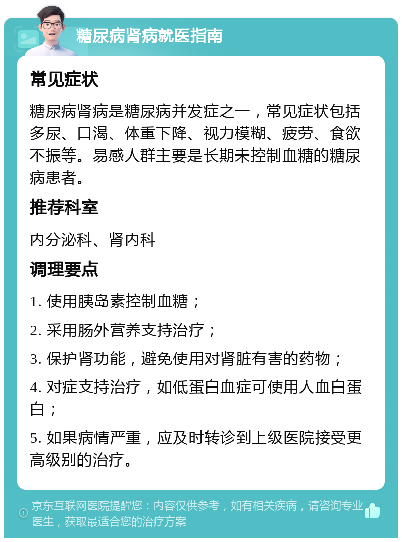 糖尿病肾病就医指南 常见症状 糖尿病肾病是糖尿病并发症之一，常见症状包括多尿、口渴、体重下降、视力模糊、疲劳、食欲不振等。易感人群主要是长期未控制血糖的糖尿病患者。 推荐科室 内分泌科、肾内科 调理要点 1. 使用胰岛素控制血糖； 2. 采用肠外营养支持治疗； 3. 保护肾功能，避免使用对肾脏有害的药物； 4. 对症支持治疗，如低蛋白血症可使用人血白蛋白； 5. 如果病情严重，应及时转诊到上级医院接受更高级别的治疗。