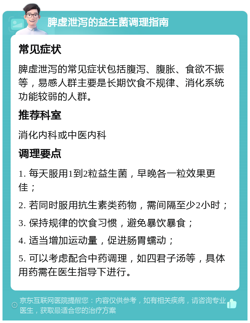 脾虚泄泻的益生菌调理指南 常见症状 脾虚泄泻的常见症状包括腹泻、腹胀、食欲不振等，易感人群主要是长期饮食不规律、消化系统功能较弱的人群。 推荐科室 消化内科或中医内科 调理要点 1. 每天服用1到2粒益生菌，早晚各一粒效果更佳； 2. 若同时服用抗生素类药物，需间隔至少2小时； 3. 保持规律的饮食习惯，避免暴饮暴食； 4. 适当增加运动量，促进肠胃蠕动； 5. 可以考虑配合中药调理，如四君子汤等，具体用药需在医生指导下进行。