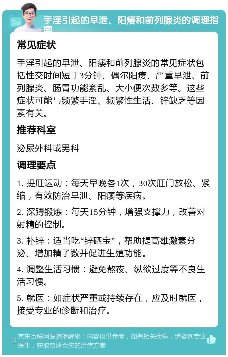 手淫引起的早泄、阳痿和前列腺炎的调理指南 常见症状 手淫引起的早泄、阳痿和前列腺炎的常见症状包括性交时间短于3分钟、偶尔阳痿、严重早泄、前列腺炎、肠胃功能紊乱、大小便次数多等。这些症状可能与频繁手淫、频繁性生活、锌缺乏等因素有关。 推荐科室 泌尿外科或男科 调理要点 1. 提肛运动：每天早晚各1次，30次肛门放松、紧缩，有效防治早泄、阳痿等疾病。 2. 深蹲锻炼：每天15分钟，增强支撑力，改善对射精的控制。 3. 补锌：适当吃“锌硒宝”，帮助提高雄激素分泌、增加精子数并促进生殖功能。 4. 调整生活习惯：避免熬夜、纵欲过度等不良生活习惯。 5. 就医：如症状严重或持续存在，应及时就医，接受专业的诊断和治疗。