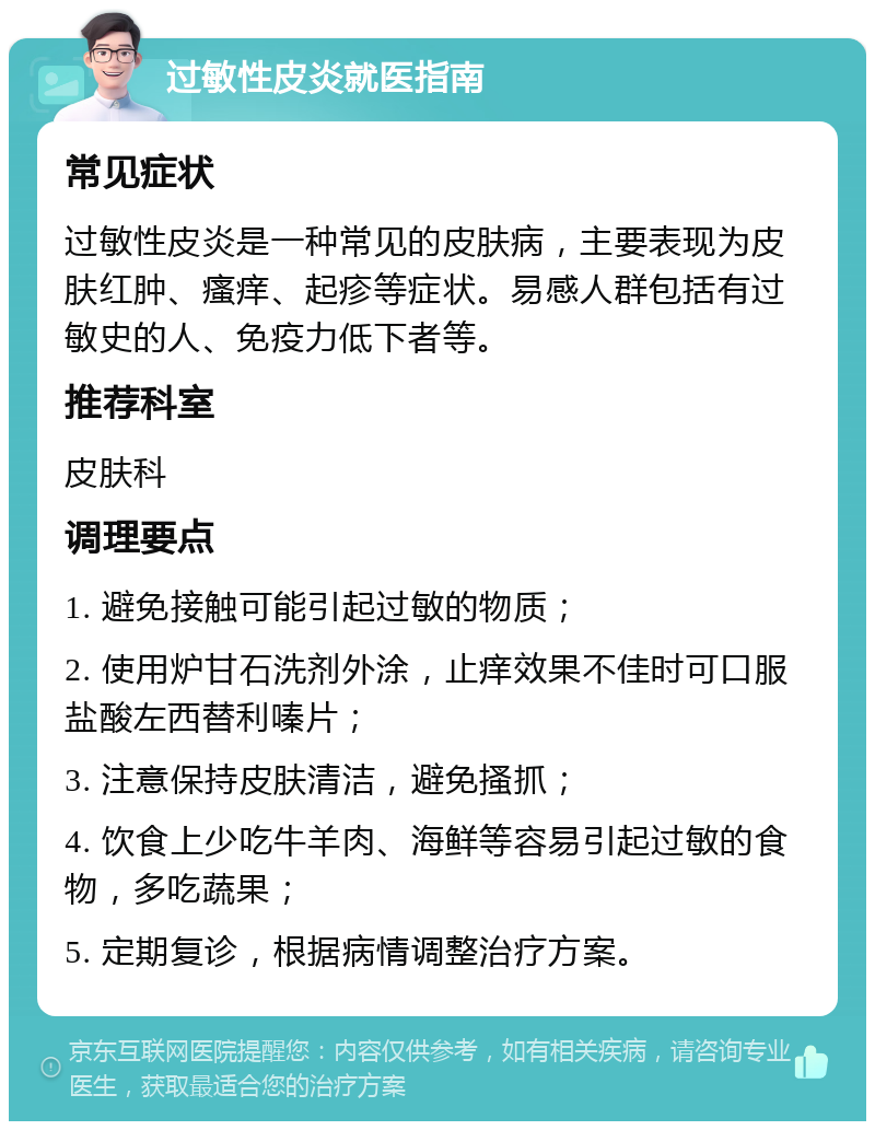 过敏性皮炎就医指南 常见症状 过敏性皮炎是一种常见的皮肤病，主要表现为皮肤红肿、瘙痒、起疹等症状。易感人群包括有过敏史的人、免疫力低下者等。 推荐科室 皮肤科 调理要点 1. 避免接触可能引起过敏的物质； 2. 使用炉甘石洗剂外涂，止痒效果不佳时可口服盐酸左西替利嗪片； 3. 注意保持皮肤清洁，避免搔抓； 4. 饮食上少吃牛羊肉、海鲜等容易引起过敏的食物，多吃蔬果； 5. 定期复诊，根据病情调整治疗方案。