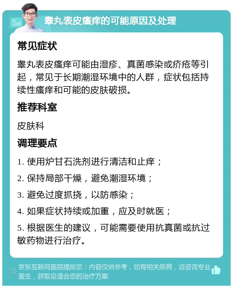 睾丸表皮瘙痒的可能原因及处理 常见症状 睾丸表皮瘙痒可能由湿疹、真菌感染或疥疮等引起，常见于长期潮湿环境中的人群，症状包括持续性瘙痒和可能的皮肤破损。 推荐科室 皮肤科 调理要点 1. 使用炉甘石洗剂进行清洁和止痒； 2. 保持局部干燥，避免潮湿环境； 3. 避免过度抓挠，以防感染； 4. 如果症状持续或加重，应及时就医； 5. 根据医生的建议，可能需要使用抗真菌或抗过敏药物进行治疗。