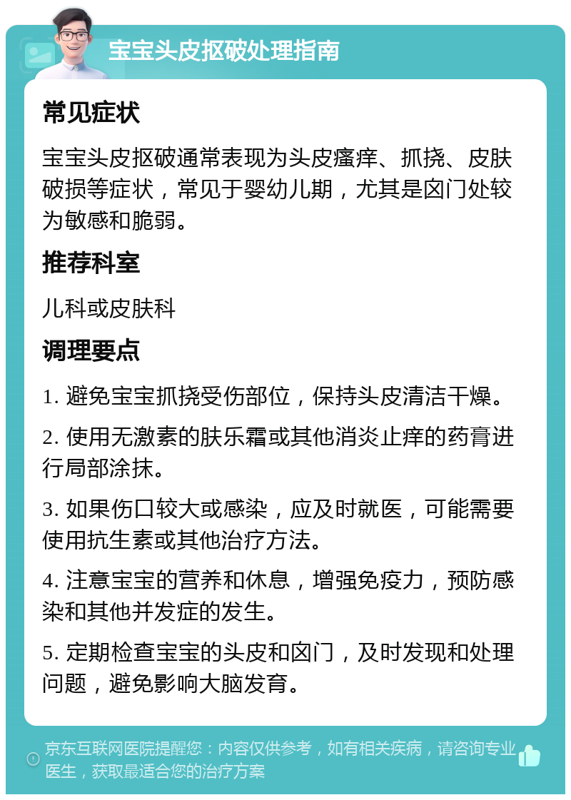 宝宝头皮抠破处理指南 常见症状 宝宝头皮抠破通常表现为头皮瘙痒、抓挠、皮肤破损等症状，常见于婴幼儿期，尤其是囟门处较为敏感和脆弱。 推荐科室 儿科或皮肤科 调理要点 1. 避免宝宝抓挠受伤部位，保持头皮清洁干燥。 2. 使用无激素的肤乐霜或其他消炎止痒的药膏进行局部涂抹。 3. 如果伤口较大或感染，应及时就医，可能需要使用抗生素或其他治疗方法。 4. 注意宝宝的营养和休息，增强免疫力，预防感染和其他并发症的发生。 5. 定期检查宝宝的头皮和囟门，及时发现和处理问题，避免影响大脑发育。