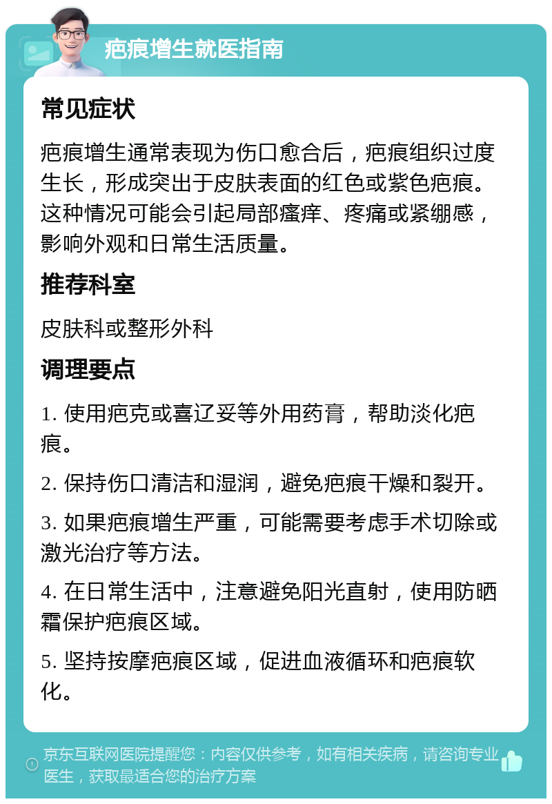 疤痕增生就医指南 常见症状 疤痕增生通常表现为伤口愈合后，疤痕组织过度生长，形成突出于皮肤表面的红色或紫色疤痕。这种情况可能会引起局部瘙痒、疼痛或紧绷感，影响外观和日常生活质量。 推荐科室 皮肤科或整形外科 调理要点 1. 使用疤克或喜辽妥等外用药膏，帮助淡化疤痕。 2. 保持伤口清洁和湿润，避免疤痕干燥和裂开。 3. 如果疤痕增生严重，可能需要考虑手术切除或激光治疗等方法。 4. 在日常生活中，注意避免阳光直射，使用防晒霜保护疤痕区域。 5. 坚持按摩疤痕区域，促进血液循环和疤痕软化。