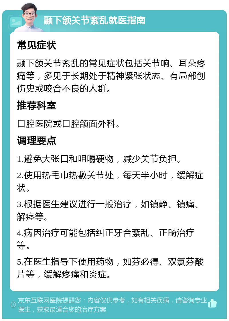 颞下颌关节紊乱就医指南 常见症状 颞下颌关节紊乱的常见症状包括关节响、耳朵疼痛等，多见于长期处于精神紧张状态、有局部创伤史或咬合不良的人群。 推荐科室 口腔医院或口腔颌面外科。 调理要点 1.避免大张口和咀嚼硬物，减少关节负担。 2.使用热毛巾热敷关节处，每天半小时，缓解症状。 3.根据医生建议进行一般治疗，如镇静、镇痛、解痉等。 4.病因治疗可能包括纠正牙合紊乱、正畸治疗等。 5.在医生指导下使用药物，如芬必得、双氯芬酸片等，缓解疼痛和炎症。