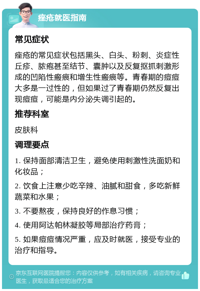 痤疮就医指南 常见症状 痤疮的常见症状包括黑头、白头、粉刺、炎症性丘疹、脓疱甚至结节、囊肿以及反复抠抓刺激形成的凹陷性瘢痕和增生性瘢痕等。青春期的痘痘大多是一过性的，但如果过了青春期仍然反复出现痘痘，可能是内分泌失调引起的。 推荐科室 皮肤科 调理要点 1. 保持面部清洁卫生，避免使用刺激性洗面奶和化妆品； 2. 饮食上注意少吃辛辣、油腻和甜食，多吃新鲜蔬菜和水果； 3. 不要熬夜，保持良好的作息习惯； 4. 使用阿达帕林凝胶等局部治疗药膏； 5. 如果痘痘情况严重，应及时就医，接受专业的治疗和指导。