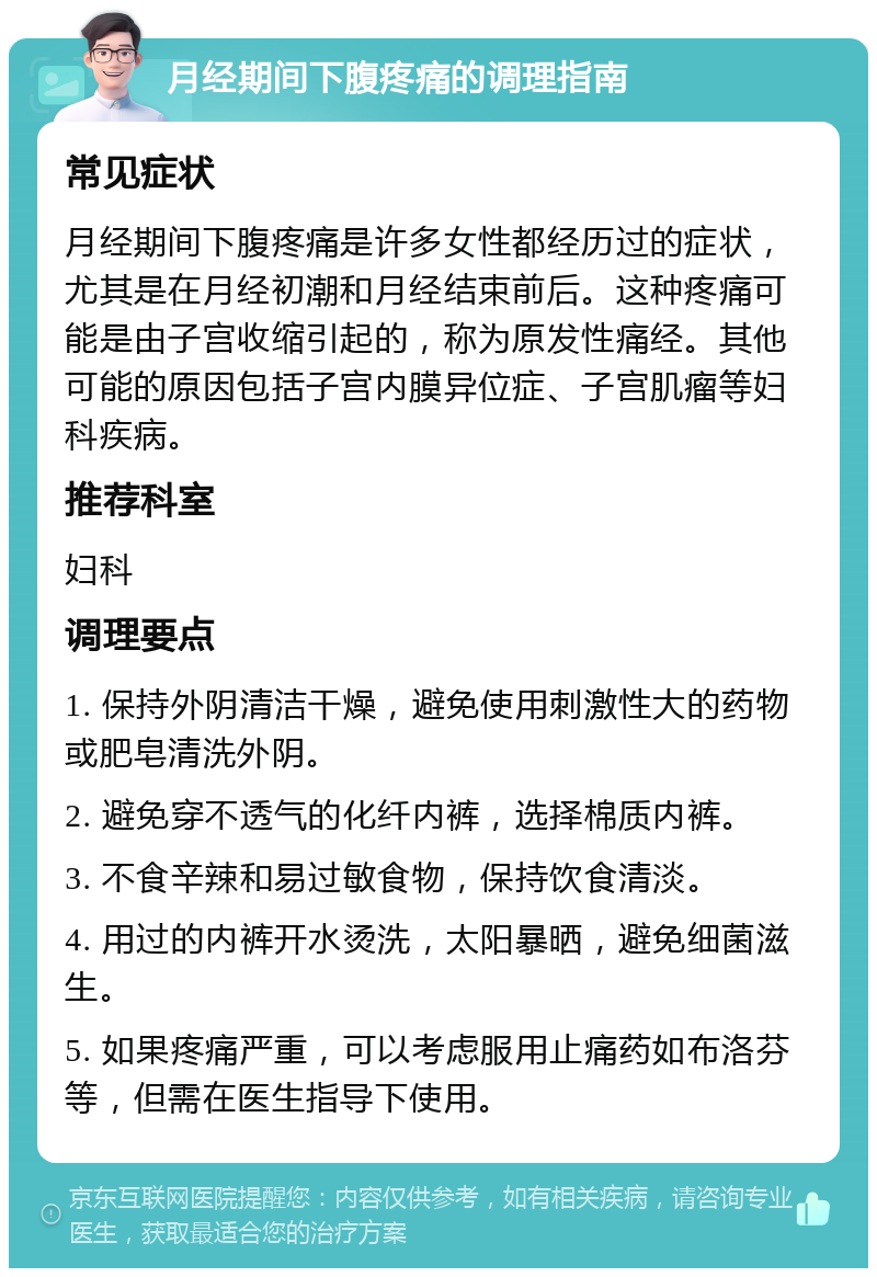 月经期间下腹疼痛的调理指南 常见症状 月经期间下腹疼痛是许多女性都经历过的症状，尤其是在月经初潮和月经结束前后。这种疼痛可能是由子宫收缩引起的，称为原发性痛经。其他可能的原因包括子宫内膜异位症、子宫肌瘤等妇科疾病。 推荐科室 妇科 调理要点 1. 保持外阴清洁干燥，避免使用刺激性大的药物或肥皂清洗外阴。 2. 避免穿不透气的化纤内裤，选择棉质内裤。 3. 不食辛辣和易过敏食物，保持饮食清淡。 4. 用过的内裤开水烫洗，太阳暴晒，避免细菌滋生。 5. 如果疼痛严重，可以考虑服用止痛药如布洛芬等，但需在医生指导下使用。