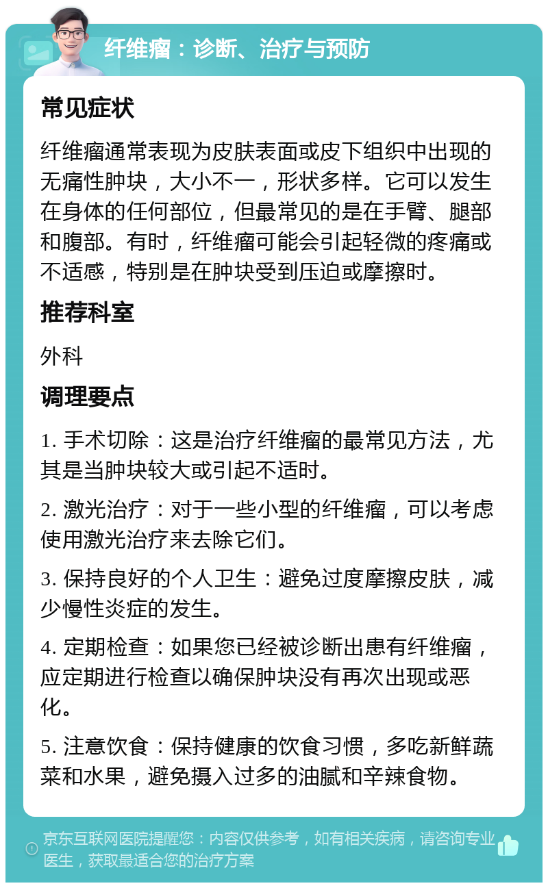 纤维瘤：诊断、治疗与预防 常见症状 纤维瘤通常表现为皮肤表面或皮下组织中出现的无痛性肿块，大小不一，形状多样。它可以发生在身体的任何部位，但最常见的是在手臂、腿部和腹部。有时，纤维瘤可能会引起轻微的疼痛或不适感，特别是在肿块受到压迫或摩擦时。 推荐科室 外科 调理要点 1. 手术切除：这是治疗纤维瘤的最常见方法，尤其是当肿块较大或引起不适时。 2. 激光治疗：对于一些小型的纤维瘤，可以考虑使用激光治疗来去除它们。 3. 保持良好的个人卫生：避免过度摩擦皮肤，减少慢性炎症的发生。 4. 定期检查：如果您已经被诊断出患有纤维瘤，应定期进行检查以确保肿块没有再次出现或恶化。 5. 注意饮食：保持健康的饮食习惯，多吃新鲜蔬菜和水果，避免摄入过多的油腻和辛辣食物。