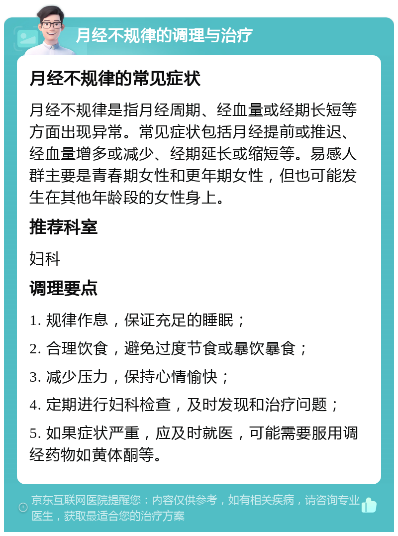 月经不规律的调理与治疗 月经不规律的常见症状 月经不规律是指月经周期、经血量或经期长短等方面出现异常。常见症状包括月经提前或推迟、经血量增多或减少、经期延长或缩短等。易感人群主要是青春期女性和更年期女性，但也可能发生在其他年龄段的女性身上。 推荐科室 妇科 调理要点 1. 规律作息，保证充足的睡眠； 2. 合理饮食，避免过度节食或暴饮暴食； 3. 减少压力，保持心情愉快； 4. 定期进行妇科检查，及时发现和治疗问题； 5. 如果症状严重，应及时就医，可能需要服用调经药物如黄体酮等。