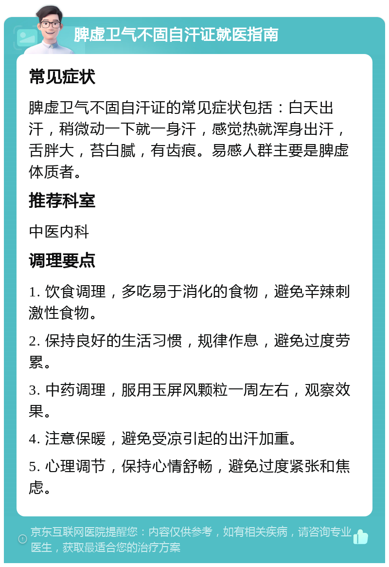 脾虚卫气不固自汗证就医指南 常见症状 脾虚卫气不固自汗证的常见症状包括：白天出汗，稍微动一下就一身汗，感觉热就浑身出汗，舌胖大，苔白腻，有齿痕。易感人群主要是脾虚体质者。 推荐科室 中医内科 调理要点 1. 饮食调理，多吃易于消化的食物，避免辛辣刺激性食物。 2. 保持良好的生活习惯，规律作息，避免过度劳累。 3. 中药调理，服用玉屏风颗粒一周左右，观察效果。 4. 注意保暖，避免受凉引起的出汗加重。 5. 心理调节，保持心情舒畅，避免过度紧张和焦虑。