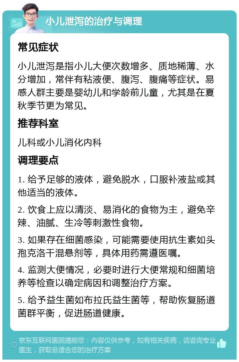 小儿泄泻的治疗与调理 常见症状 小儿泄泻是指小儿大便次数增多、质地稀薄、水分增加，常伴有粘液便、腹泻、腹痛等症状。易感人群主要是婴幼儿和学龄前儿童，尤其是在夏秋季节更为常见。 推荐科室 儿科或小儿消化内科 调理要点 1. 给予足够的液体，避免脱水，口服补液盐或其他适当的液体。 2. 饮食上应以清淡、易消化的食物为主，避免辛辣、油腻、生冷等刺激性食物。 3. 如果存在细菌感染，可能需要使用抗生素如头孢克洛干混悬剂等，具体用药需遵医嘱。 4. 监测大便情况，必要时进行大便常规和细菌培养等检查以确定病因和调整治疗方案。 5. 给予益生菌如布拉氏益生菌等，帮助恢复肠道菌群平衡，促进肠道健康。