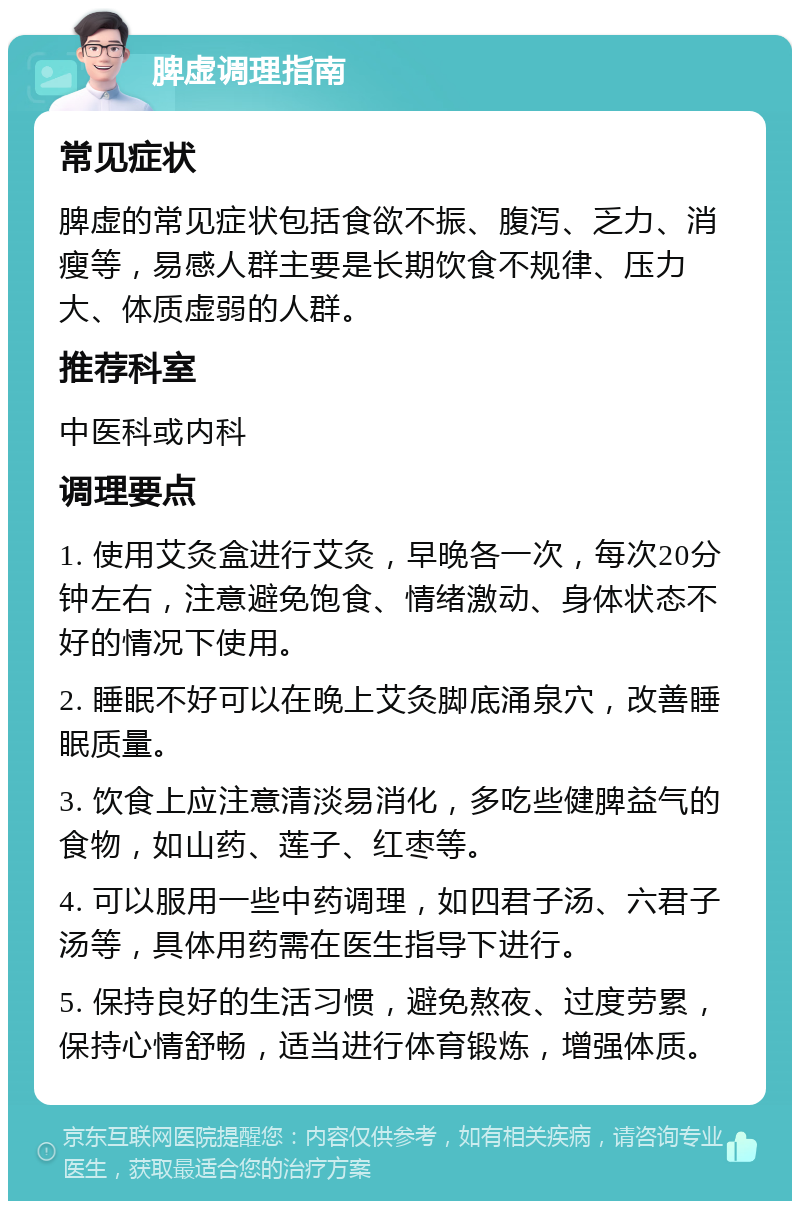 脾虚调理指南 常见症状 脾虚的常见症状包括食欲不振、腹泻、乏力、消瘦等，易感人群主要是长期饮食不规律、压力大、体质虚弱的人群。 推荐科室 中医科或内科 调理要点 1. 使用艾灸盒进行艾灸，早晚各一次，每次20分钟左右，注意避免饱食、情绪激动、身体状态不好的情况下使用。 2. 睡眠不好可以在晚上艾灸脚底涌泉穴，改善睡眠质量。 3. 饮食上应注意清淡易消化，多吃些健脾益气的食物，如山药、莲子、红枣等。 4. 可以服用一些中药调理，如四君子汤、六君子汤等，具体用药需在医生指导下进行。 5. 保持良好的生活习惯，避免熬夜、过度劳累，保持心情舒畅，适当进行体育锻炼，增强体质。