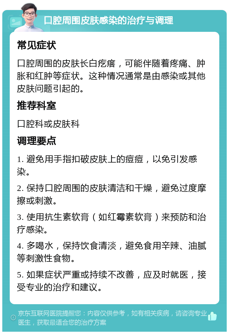 口腔周围皮肤感染的治疗与调理 常见症状 口腔周围的皮肤长白疙瘩，可能伴随着疼痛、肿胀和红肿等症状。这种情况通常是由感染或其他皮肤问题引起的。 推荐科室 口腔科或皮肤科 调理要点 1. 避免用手指扣破皮肤上的痘痘，以免引发感染。 2. 保持口腔周围的皮肤清洁和干燥，避免过度摩擦或刺激。 3. 使用抗生素软膏（如红霉素软膏）来预防和治疗感染。 4. 多喝水，保持饮食清淡，避免食用辛辣、油腻等刺激性食物。 5. 如果症状严重或持续不改善，应及时就医，接受专业的治疗和建议。