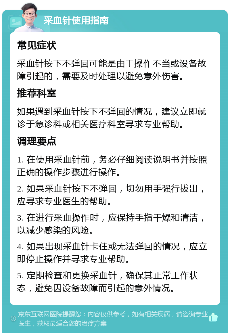 采血针使用指南 常见症状 采血针按下不弹回可能是由于操作不当或设备故障引起的，需要及时处理以避免意外伤害。 推荐科室 如果遇到采血针按下不弹回的情况，建议立即就诊于急诊科或相关医疗科室寻求专业帮助。 调理要点 1. 在使用采血针前，务必仔细阅读说明书并按照正确的操作步骤进行操作。 2. 如果采血针按下不弹回，切勿用手强行拔出，应寻求专业医生的帮助。 3. 在进行采血操作时，应保持手指干燥和清洁，以减少感染的风险。 4. 如果出现采血针卡住或无法弹回的情况，应立即停止操作并寻求专业帮助。 5. 定期检查和更换采血针，确保其正常工作状态，避免因设备故障而引起的意外情况。