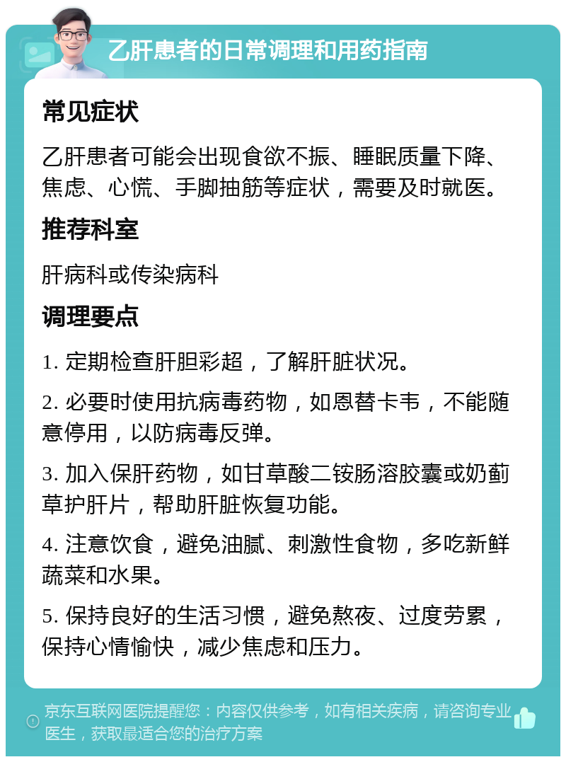 乙肝患者的日常调理和用药指南 常见症状 乙肝患者可能会出现食欲不振、睡眠质量下降、焦虑、心慌、手脚抽筋等症状，需要及时就医。 推荐科室 肝病科或传染病科 调理要点 1. 定期检查肝胆彩超，了解肝脏状况。 2. 必要时使用抗病毒药物，如恩替卡韦，不能随意停用，以防病毒反弹。 3. 加入保肝药物，如甘草酸二铵肠溶胶囊或奶蓟草护肝片，帮助肝脏恢复功能。 4. 注意饮食，避免油腻、刺激性食物，多吃新鲜蔬菜和水果。 5. 保持良好的生活习惯，避免熬夜、过度劳累，保持心情愉快，减少焦虑和压力。