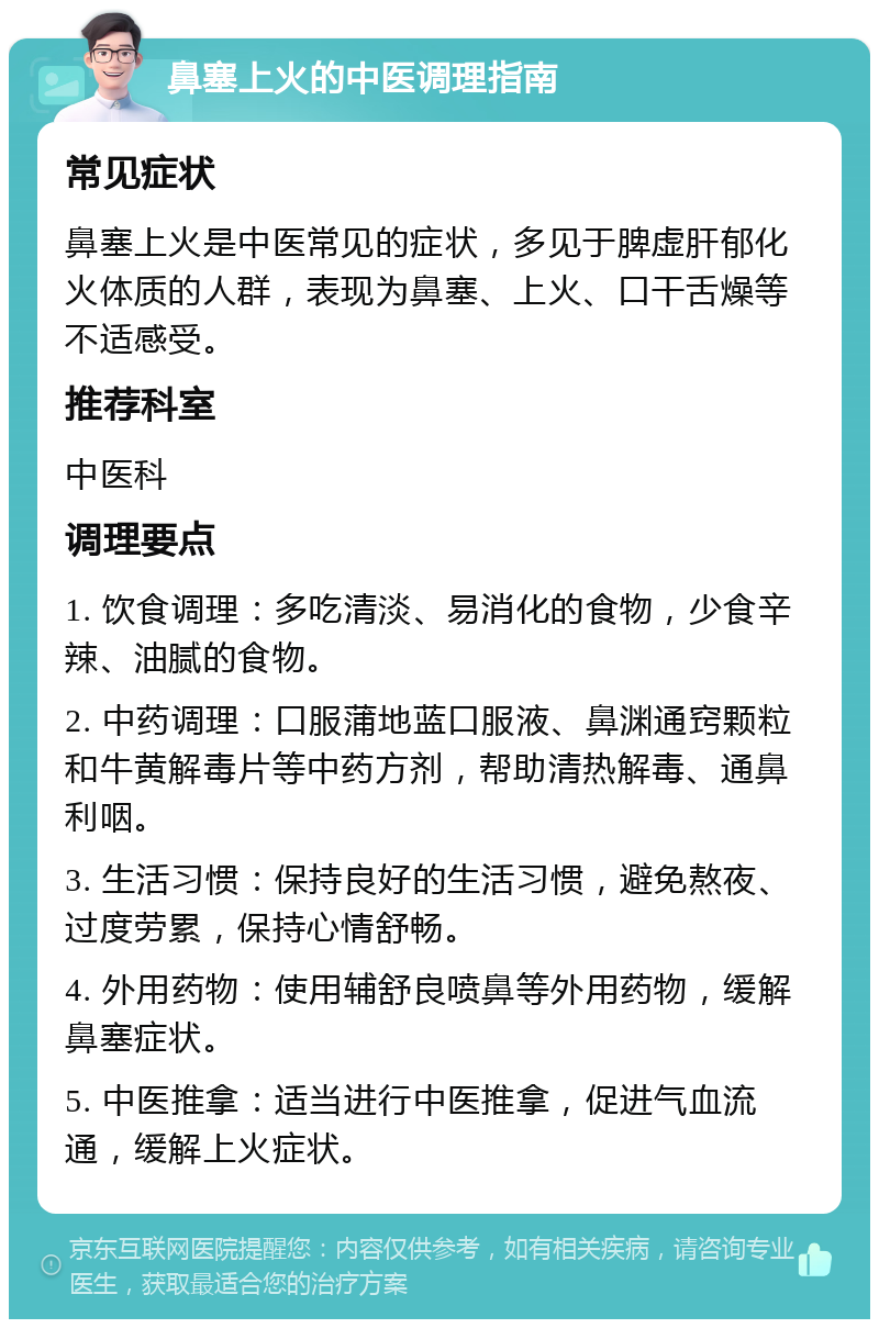 鼻塞上火的中医调理指南 常见症状 鼻塞上火是中医常见的症状，多见于脾虚肝郁化火体质的人群，表现为鼻塞、上火、口干舌燥等不适感受。 推荐科室 中医科 调理要点 1. 饮食调理：多吃清淡、易消化的食物，少食辛辣、油腻的食物。 2. 中药调理：口服蒲地蓝口服液、鼻渊通窍颗粒和牛黄解毒片等中药方剂，帮助清热解毒、通鼻利咽。 3. 生活习惯：保持良好的生活习惯，避免熬夜、过度劳累，保持心情舒畅。 4. 外用药物：使用辅舒良喷鼻等外用药物，缓解鼻塞症状。 5. 中医推拿：适当进行中医推拿，促进气血流通，缓解上火症状。