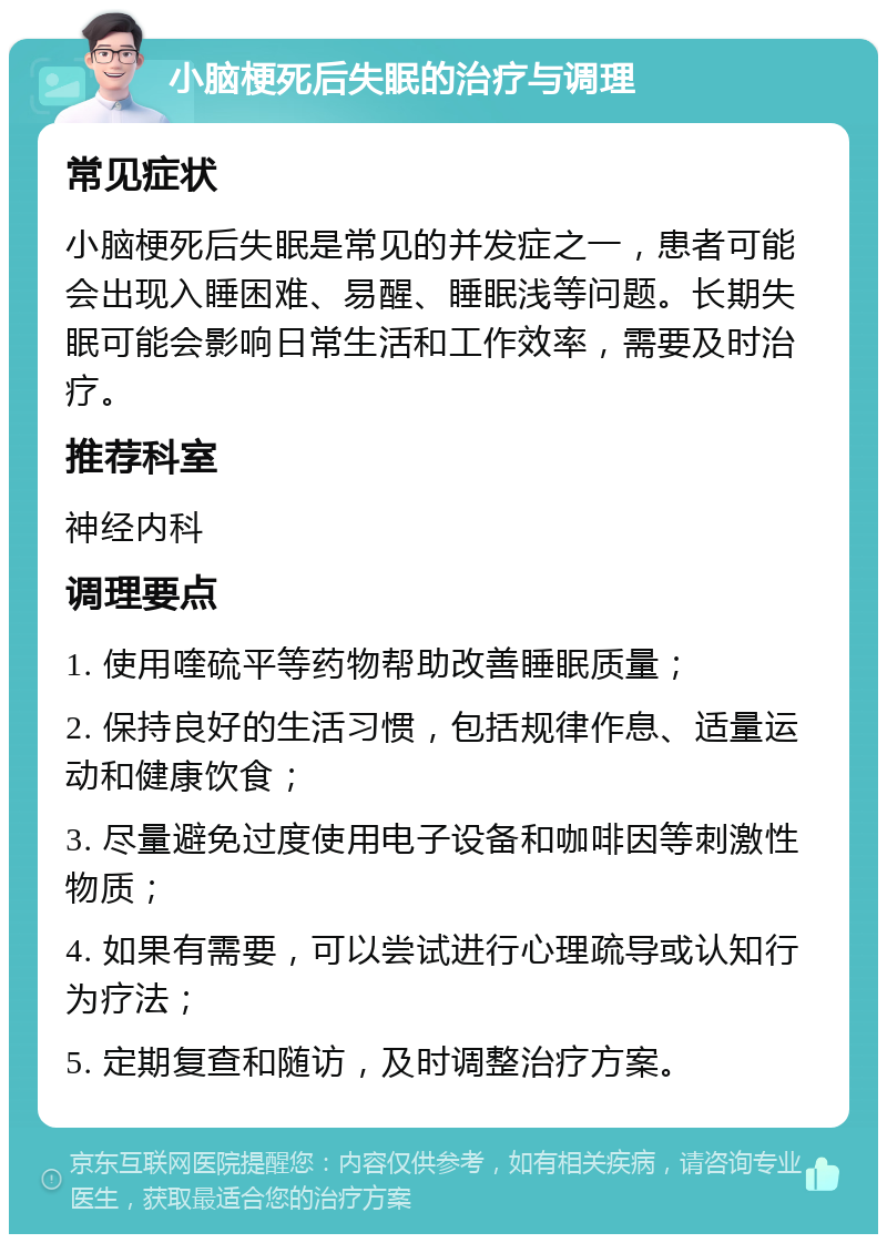 小脑梗死后失眠的治疗与调理 常见症状 小脑梗死后失眠是常见的并发症之一，患者可能会出现入睡困难、易醒、睡眠浅等问题。长期失眠可能会影响日常生活和工作效率，需要及时治疗。 推荐科室 神经内科 调理要点 1. 使用喹硫平等药物帮助改善睡眠质量； 2. 保持良好的生活习惯，包括规律作息、适量运动和健康饮食； 3. 尽量避免过度使用电子设备和咖啡因等刺激性物质； 4. 如果有需要，可以尝试进行心理疏导或认知行为疗法； 5. 定期复查和随访，及时调整治疗方案。