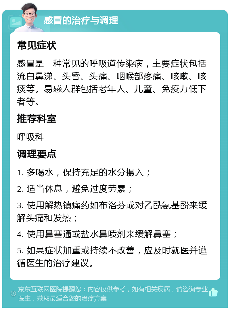 感冒的治疗与调理 常见症状 感冒是一种常见的呼吸道传染病，主要症状包括流白鼻涕、头昏、头痛、咽喉部疼痛、咳嗽、咳痰等。易感人群包括老年人、儿童、免疫力低下者等。 推荐科室 呼吸科 调理要点 1. 多喝水，保持充足的水分摄入； 2. 适当休息，避免过度劳累； 3. 使用解热镇痛药如布洛芬或对乙酰氨基酚来缓解头痛和发热； 4. 使用鼻塞通或盐水鼻喷剂来缓解鼻塞； 5. 如果症状加重或持续不改善，应及时就医并遵循医生的治疗建议。