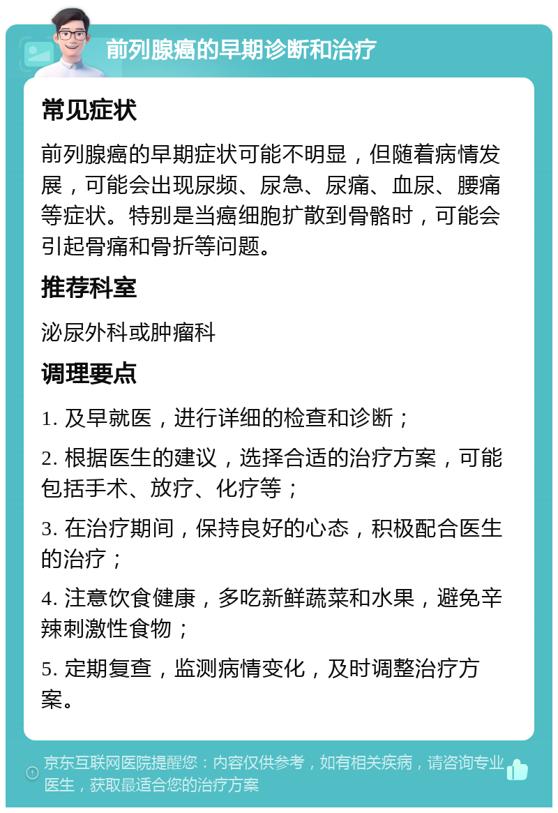 前列腺癌的早期诊断和治疗 常见症状 前列腺癌的早期症状可能不明显，但随着病情发展，可能会出现尿频、尿急、尿痛、血尿、腰痛等症状。特别是当癌细胞扩散到骨骼时，可能会引起骨痛和骨折等问题。 推荐科室 泌尿外科或肿瘤科 调理要点 1. 及早就医，进行详细的检查和诊断； 2. 根据医生的建议，选择合适的治疗方案，可能包括手术、放疗、化疗等； 3. 在治疗期间，保持良好的心态，积极配合医生的治疗； 4. 注意饮食健康，多吃新鲜蔬菜和水果，避免辛辣刺激性食物； 5. 定期复查，监测病情变化，及时调整治疗方案。