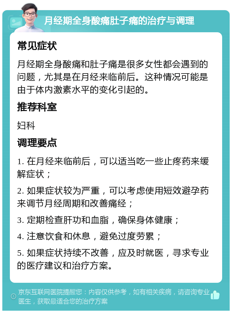 月经期全身酸痛肚子痛的治疗与调理 常见症状 月经期全身酸痛和肚子痛是很多女性都会遇到的问题，尤其是在月经来临前后。这种情况可能是由于体内激素水平的变化引起的。 推荐科室 妇科 调理要点 1. 在月经来临前后，可以适当吃一些止疼药来缓解症状； 2. 如果症状较为严重，可以考虑使用短效避孕药来调节月经周期和改善痛经； 3. 定期检查肝功和血脂，确保身体健康； 4. 注意饮食和休息，避免过度劳累； 5. 如果症状持续不改善，应及时就医，寻求专业的医疗建议和治疗方案。