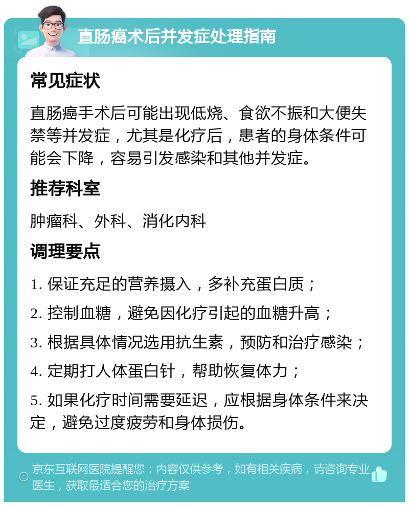 直肠癌术后并发症处理指南 常见症状 直肠癌手术后可能出现低烧、食欲不振和大便失禁等并发症，尤其是化疗后，患者的身体条件可能会下降，容易引发感染和其他并发症。 推荐科室 肿瘤科、外科、消化内科 调理要点 1. 保证充足的营养摄入，多补充蛋白质； 2. 控制血糖，避免因化疗引起的血糖升高； 3. 根据具体情况选用抗生素，预防和治疗感染； 4. 定期打人体蛋白针，帮助恢复体力； 5. 如果化疗时间需要延迟，应根据身体条件来决定，避免过度疲劳和身体损伤。