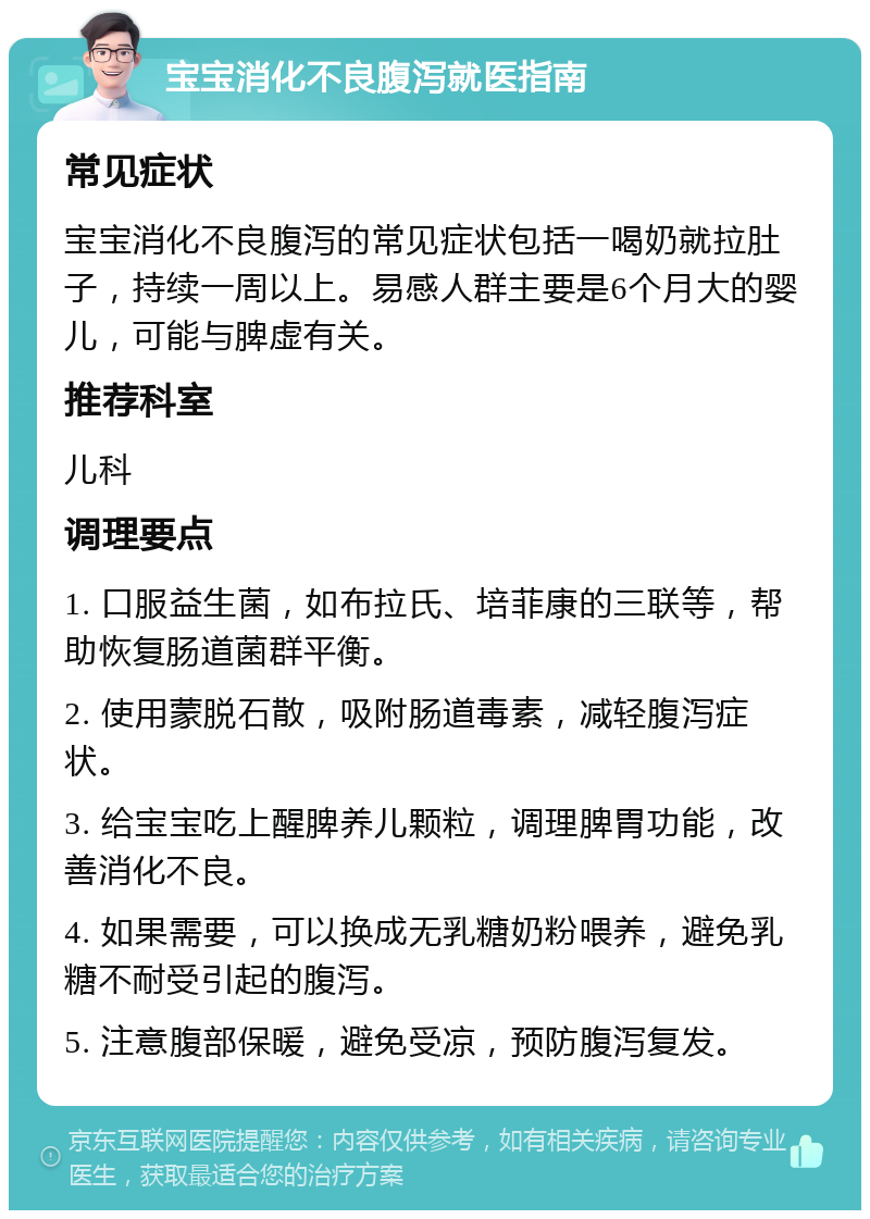 宝宝消化不良腹泻就医指南 常见症状 宝宝消化不良腹泻的常见症状包括一喝奶就拉肚子，持续一周以上。易感人群主要是6个月大的婴儿，可能与脾虚有关。 推荐科室 儿科 调理要点 1. 口服益生菌，如布拉氏、培菲康的三联等，帮助恢复肠道菌群平衡。 2. 使用蒙脱石散，吸附肠道毒素，减轻腹泻症状。 3. 给宝宝吃上醒脾养儿颗粒，调理脾胃功能，改善消化不良。 4. 如果需要，可以换成无乳糖奶粉喂养，避免乳糖不耐受引起的腹泻。 5. 注意腹部保暖，避免受凉，预防腹泻复发。