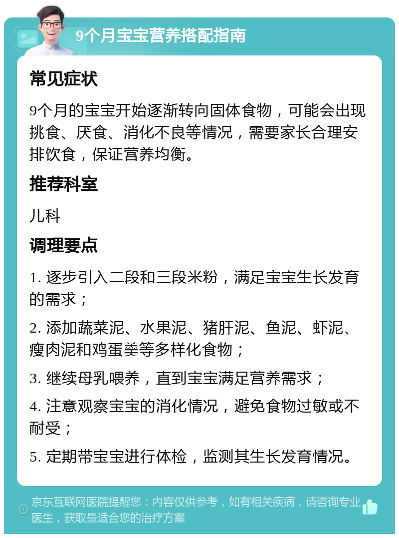 9个月宝宝营养搭配指南 常见症状 9个月的宝宝开始逐渐转向固体食物，可能会出现挑食、厌食、消化不良等情况，需要家长合理安排饮食，保证营养均衡。 推荐科室 儿科 调理要点 1. 逐步引入二段和三段米粉，满足宝宝生长发育的需求； 2. 添加蔬菜泥、水果泥、猪肝泥、鱼泥、虾泥、瘦肉泥和鸡蛋羹等多样化食物； 3. 继续母乳喂养，直到宝宝满足营养需求； 4. 注意观察宝宝的消化情况，避免食物过敏或不耐受； 5. 定期带宝宝进行体检，监测其生长发育情况。