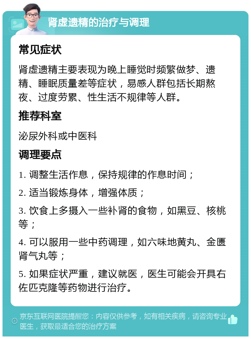 肾虚遗精的治疗与调理 常见症状 肾虚遗精主要表现为晚上睡觉时频繁做梦、遗精、睡眠质量差等症状，易感人群包括长期熬夜、过度劳累、性生活不规律等人群。 推荐科室 泌尿外科或中医科 调理要点 1. 调整生活作息，保持规律的作息时间； 2. 适当锻炼身体，增强体质； 3. 饮食上多摄入一些补肾的食物，如黑豆、核桃等； 4. 可以服用一些中药调理，如六味地黄丸、金匮肾气丸等； 5. 如果症状严重，建议就医，医生可能会开具右佐匹克隆等药物进行治疗。