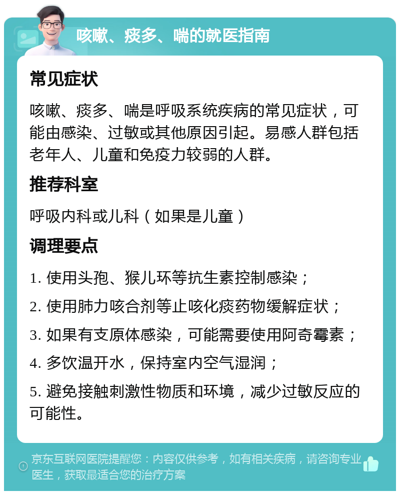 咳嗽、痰多、喘的就医指南 常见症状 咳嗽、痰多、喘是呼吸系统疾病的常见症状，可能由感染、过敏或其他原因引起。易感人群包括老年人、儿童和免疫力较弱的人群。 推荐科室 呼吸内科或儿科（如果是儿童） 调理要点 1. 使用头孢、猴儿环等抗生素控制感染； 2. 使用肺力咳合剂等止咳化痰药物缓解症状； 3. 如果有支原体感染，可能需要使用阿奇霉素； 4. 多饮温开水，保持室内空气湿润； 5. 避免接触刺激性物质和环境，减少过敏反应的可能性。