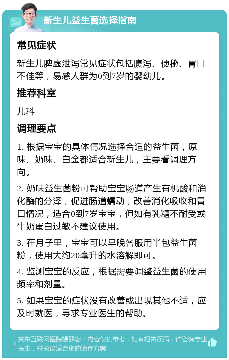 新生儿益生菌选择指南 常见症状 新生儿脾虚泄泻常见症状包括腹泻、便秘、胃口不佳等，易感人群为0到7岁的婴幼儿。 推荐科室 儿科 调理要点 1. 根据宝宝的具体情况选择合适的益生菌，原味、奶味、白金都适合新生儿，主要看调理方向。 2. 奶味益生菌粉可帮助宝宝肠道产生有机酸和消化酶的分泽，促进肠道蠕动，改善消化吸收和胃口情况，适合0到7岁宝宝，但如有乳糖不耐受或牛奶蛋白过敏不建议使用。 3. 在月子里，宝宝可以早晚各服用半包益生菌粉，使用大约20毫升的水溶解即可。 4. 监测宝宝的反应，根据需要调整益生菌的使用频率和剂量。 5. 如果宝宝的症状没有改善或出现其他不适，应及时就医，寻求专业医生的帮助。