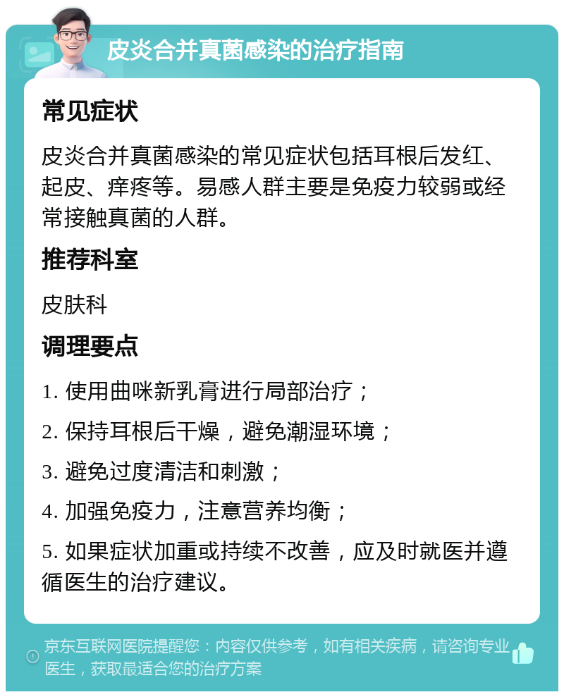 皮炎合并真菌感染的治疗指南 常见症状 皮炎合并真菌感染的常见症状包括耳根后发红、起皮、痒疼等。易感人群主要是免疫力较弱或经常接触真菌的人群。 推荐科室 皮肤科 调理要点 1. 使用曲咪新乳膏进行局部治疗； 2. 保持耳根后干燥，避免潮湿环境； 3. 避免过度清洁和刺激； 4. 加强免疫力，注意营养均衡； 5. 如果症状加重或持续不改善，应及时就医并遵循医生的治疗建议。