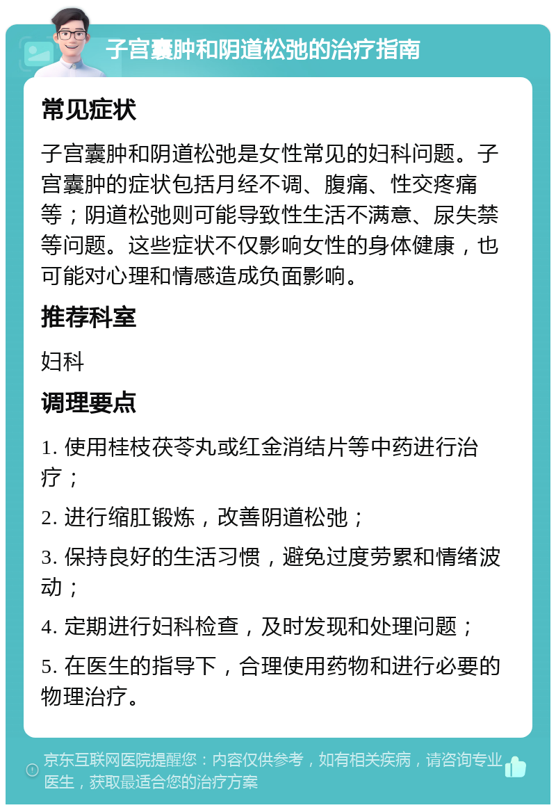 子宫囊肿和阴道松弛的治疗指南 常见症状 子宫囊肿和阴道松弛是女性常见的妇科问题。子宫囊肿的症状包括月经不调、腹痛、性交疼痛等；阴道松弛则可能导致性生活不满意、尿失禁等问题。这些症状不仅影响女性的身体健康，也可能对心理和情感造成负面影响。 推荐科室 妇科 调理要点 1. 使用桂枝茯苓丸或红金消结片等中药进行治疗； 2. 进行缩肛锻炼，改善阴道松弛； 3. 保持良好的生活习惯，避免过度劳累和情绪波动； 4. 定期进行妇科检查，及时发现和处理问题； 5. 在医生的指导下，合理使用药物和进行必要的物理治疗。