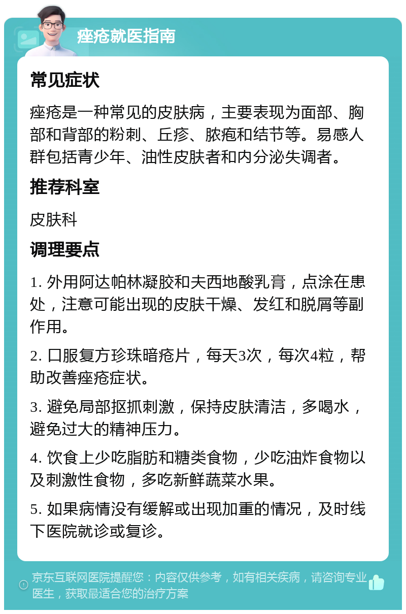 痤疮就医指南 常见症状 痤疮是一种常见的皮肤病，主要表现为面部、胸部和背部的粉刺、丘疹、脓疱和结节等。易感人群包括青少年、油性皮肤者和内分泌失调者。 推荐科室 皮肤科 调理要点 1. 外用阿达帕林凝胶和夫西地酸乳膏，点涂在患处，注意可能出现的皮肤干燥、发红和脱屑等副作用。 2. 口服复方珍珠暗疮片，每天3次，每次4粒，帮助改善痤疮症状。 3. 避免局部抠抓刺激，保持皮肤清洁，多喝水，避免过大的精神压力。 4. 饮食上少吃脂肪和糖类食物，少吃油炸食物以及刺激性食物，多吃新鲜蔬菜水果。 5. 如果病情没有缓解或出现加重的情况，及时线下医院就诊或复诊。