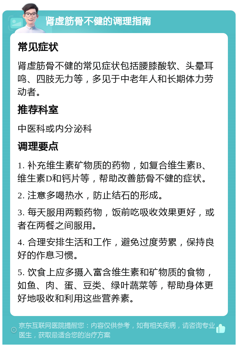 肾虚筋骨不健的调理指南 常见症状 肾虚筋骨不健的常见症状包括腰膝酸软、头晕耳鸣、四肢无力等，多见于中老年人和长期体力劳动者。 推荐科室 中医科或内分泌科 调理要点 1. 补充维生素矿物质的药物，如复合维生素B、维生素D和钙片等，帮助改善筋骨不健的症状。 2. 注意多喝热水，防止结石的形成。 3. 每天服用两颗药物，饭前吃吸收效果更好，或者在两餐之间服用。 4. 合理安排生活和工作，避免过度劳累，保持良好的作息习惯。 5. 饮食上应多摄入富含维生素和矿物质的食物，如鱼、肉、蛋、豆类、绿叶蔬菜等，帮助身体更好地吸收和利用这些营养素。