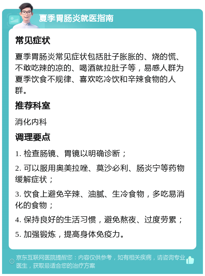 夏季胃肠炎就医指南 常见症状 夏季胃肠炎常见症状包括肚子胀胀的、烧的慌、不敢吃辣的凉的、喝酒就拉肚子等，易感人群为夏季饮食不规律、喜欢吃冷饮和辛辣食物的人群。 推荐科室 消化内科 调理要点 1. 检查肠镜、胃镜以明确诊断； 2. 可以服用奥美拉唑、莫沙必利、肠炎宁等药物缓解症状； 3. 饮食上避免辛辣、油腻、生冷食物，多吃易消化的食物； 4. 保持良好的生活习惯，避免熬夜、过度劳累； 5. 加强锻炼，提高身体免疫力。