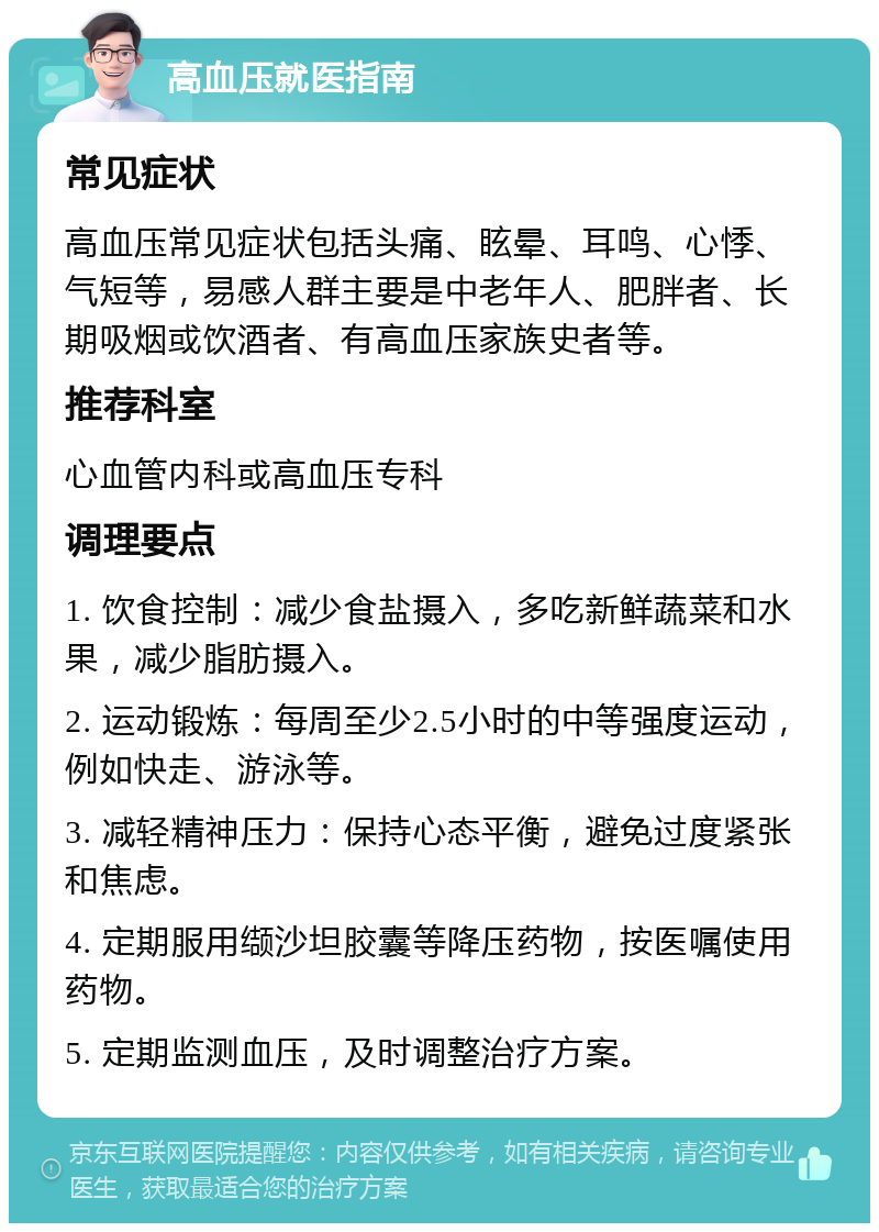 高血压就医指南 常见症状 高血压常见症状包括头痛、眩晕、耳鸣、心悸、气短等，易感人群主要是中老年人、肥胖者、长期吸烟或饮酒者、有高血压家族史者等。 推荐科室 心血管内科或高血压专科 调理要点 1. 饮食控制：减少食盐摄入，多吃新鲜蔬菜和水果，减少脂肪摄入。 2. 运动锻炼：每周至少2.5小时的中等强度运动，例如快走、游泳等。 3. 减轻精神压力：保持心态平衡，避免过度紧张和焦虑。 4. 定期服用缬沙坦胶囊等降压药物，按医嘱使用药物。 5. 定期监测血压，及时调整治疗方案。