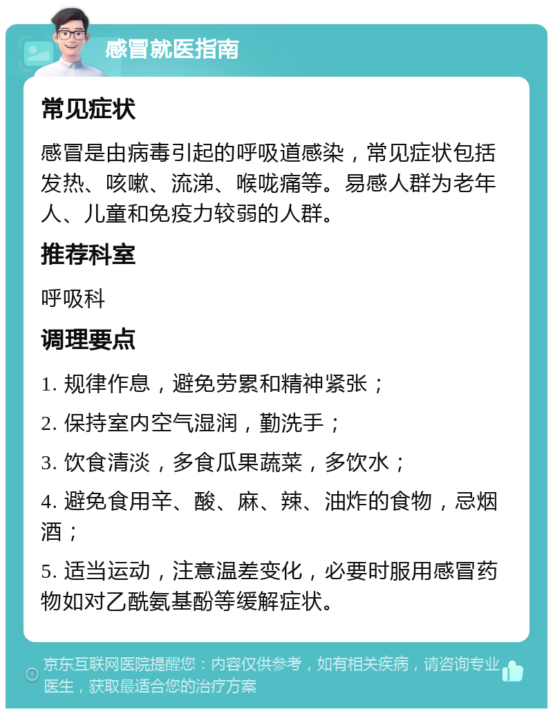 感冒就医指南 常见症状 感冒是由病毒引起的呼吸道感染，常见症状包括发热、咳嗽、流涕、喉咙痛等。易感人群为老年人、儿童和免疫力较弱的人群。 推荐科室 呼吸科 调理要点 1. 规律作息，避免劳累和精神紧张； 2. 保持室内空气湿润，勤洗手； 3. 饮食清淡，多食瓜果蔬菜，多饮水； 4. 避免食用辛、酸、麻、辣、油炸的食物，忌烟酒； 5. 适当运动，注意温差变化，必要时服用感冒药物如对乙酰氨基酚等缓解症状。