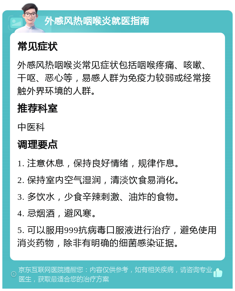 外感风热咽喉炎就医指南 常见症状 外感风热咽喉炎常见症状包括咽喉疼痛、咳嗽、干呕、恶心等，易感人群为免疫力较弱或经常接触外界环境的人群。 推荐科室 中医科 调理要点 1. 注意休息，保持良好情绪，规律作息。 2. 保持室内空气湿润，清淡饮食易消化。 3. 多饮水，少食辛辣刺激、油炸的食物。 4. 忌烟酒，避风寒。 5. 可以服用999抗病毒口服液进行治疗，避免使用消炎药物，除非有明确的细菌感染证据。