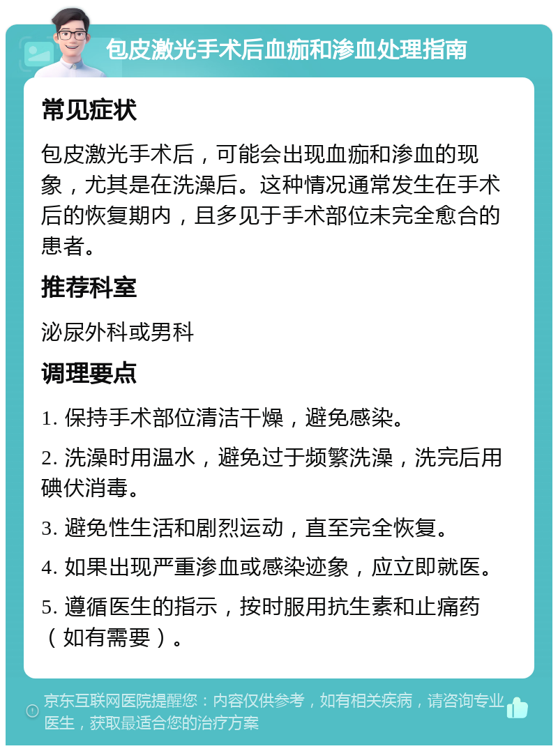 包皮激光手术后血痂和渗血处理指南 常见症状 包皮激光手术后，可能会出现血痂和渗血的现象，尤其是在洗澡后。这种情况通常发生在手术后的恢复期内，且多见于手术部位未完全愈合的患者。 推荐科室 泌尿外科或男科 调理要点 1. 保持手术部位清洁干燥，避免感染。 2. 洗澡时用温水，避免过于频繁洗澡，洗完后用碘伏消毒。 3. 避免性生活和剧烈运动，直至完全恢复。 4. 如果出现严重渗血或感染迹象，应立即就医。 5. 遵循医生的指示，按时服用抗生素和止痛药（如有需要）。