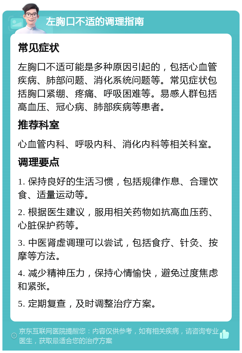 左胸口不适的调理指南 常见症状 左胸口不适可能是多种原因引起的，包括心血管疾病、肺部问题、消化系统问题等。常见症状包括胸口紧绷、疼痛、呼吸困难等。易感人群包括高血压、冠心病、肺部疾病等患者。 推荐科室 心血管内科、呼吸内科、消化内科等相关科室。 调理要点 1. 保持良好的生活习惯，包括规律作息、合理饮食、适量运动等。 2. 根据医生建议，服用相关药物如抗高血压药、心脏保护药等。 3. 中医肾虚调理可以尝试，包括食疗、针灸、按摩等方法。 4. 减少精神压力，保持心情愉快，避免过度焦虑和紧张。 5. 定期复查，及时调整治疗方案。