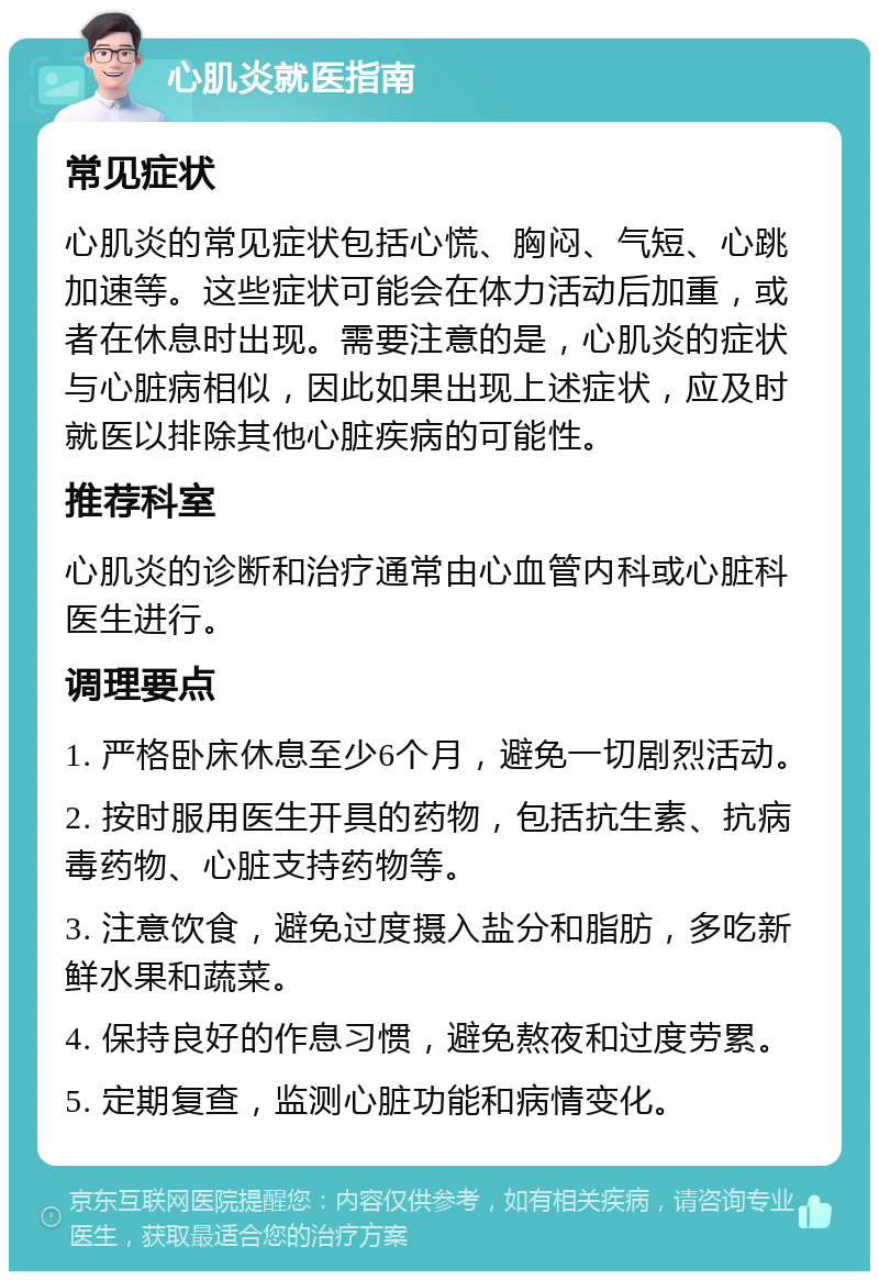 心肌炎就医指南 常见症状 心肌炎的常见症状包括心慌、胸闷、气短、心跳加速等。这些症状可能会在体力活动后加重，或者在休息时出现。需要注意的是，心肌炎的症状与心脏病相似，因此如果出现上述症状，应及时就医以排除其他心脏疾病的可能性。 推荐科室 心肌炎的诊断和治疗通常由心血管内科或心脏科医生进行。 调理要点 1. 严格卧床休息至少6个月，避免一切剧烈活动。 2. 按时服用医生开具的药物，包括抗生素、抗病毒药物、心脏支持药物等。 3. 注意饮食，避免过度摄入盐分和脂肪，多吃新鲜水果和蔬菜。 4. 保持良好的作息习惯，避免熬夜和过度劳累。 5. 定期复查，监测心脏功能和病情变化。