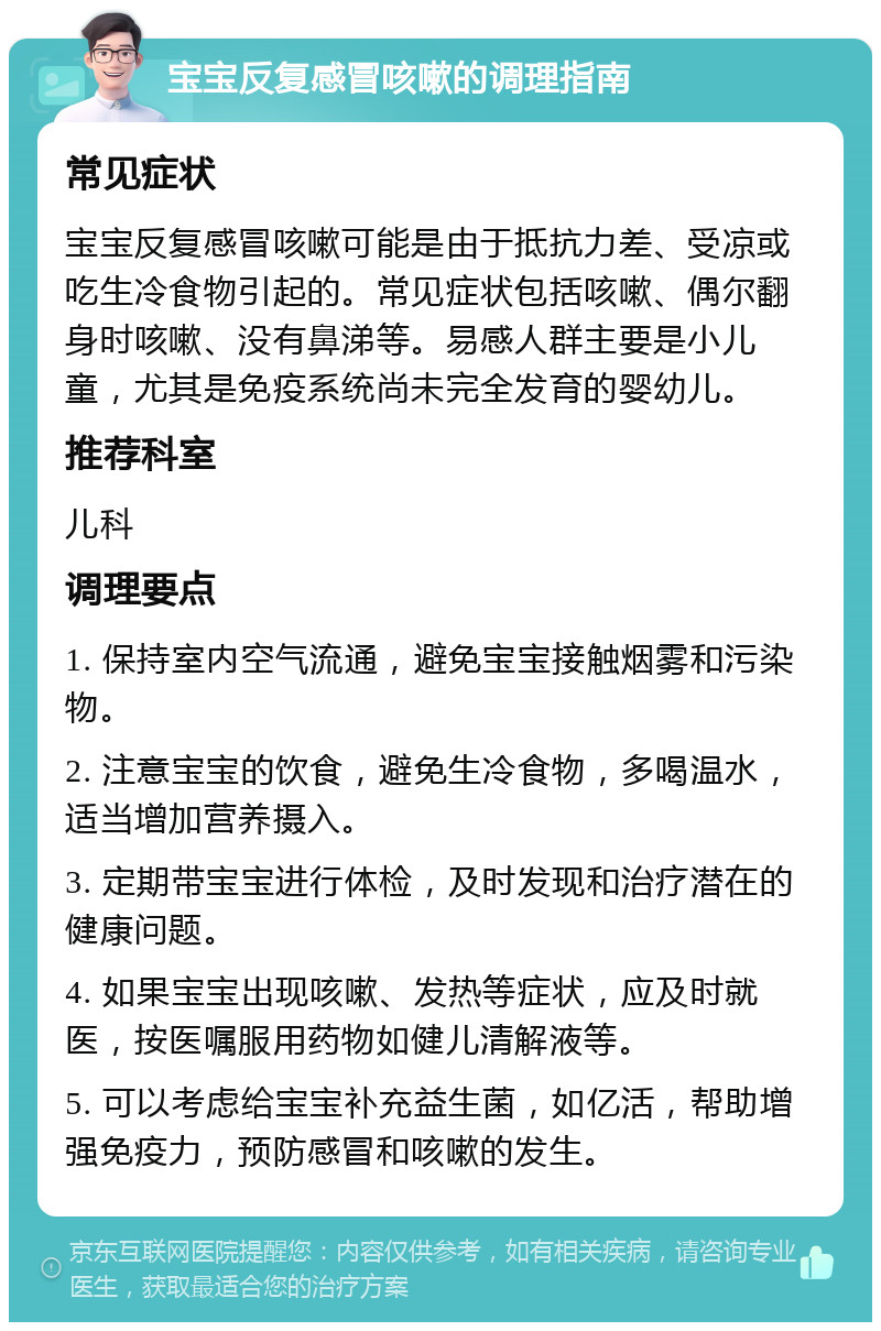 宝宝反复感冒咳嗽的调理指南 常见症状 宝宝反复感冒咳嗽可能是由于抵抗力差、受凉或吃生冷食物引起的。常见症状包括咳嗽、偶尔翻身时咳嗽、没有鼻涕等。易感人群主要是小儿童，尤其是免疫系统尚未完全发育的婴幼儿。 推荐科室 儿科 调理要点 1. 保持室内空气流通，避免宝宝接触烟雾和污染物。 2. 注意宝宝的饮食，避免生冷食物，多喝温水，适当增加营养摄入。 3. 定期带宝宝进行体检，及时发现和治疗潜在的健康问题。 4. 如果宝宝出现咳嗽、发热等症状，应及时就医，按医嘱服用药物如健儿清解液等。 5. 可以考虑给宝宝补充益生菌，如亿活，帮助增强免疫力，预防感冒和咳嗽的发生。