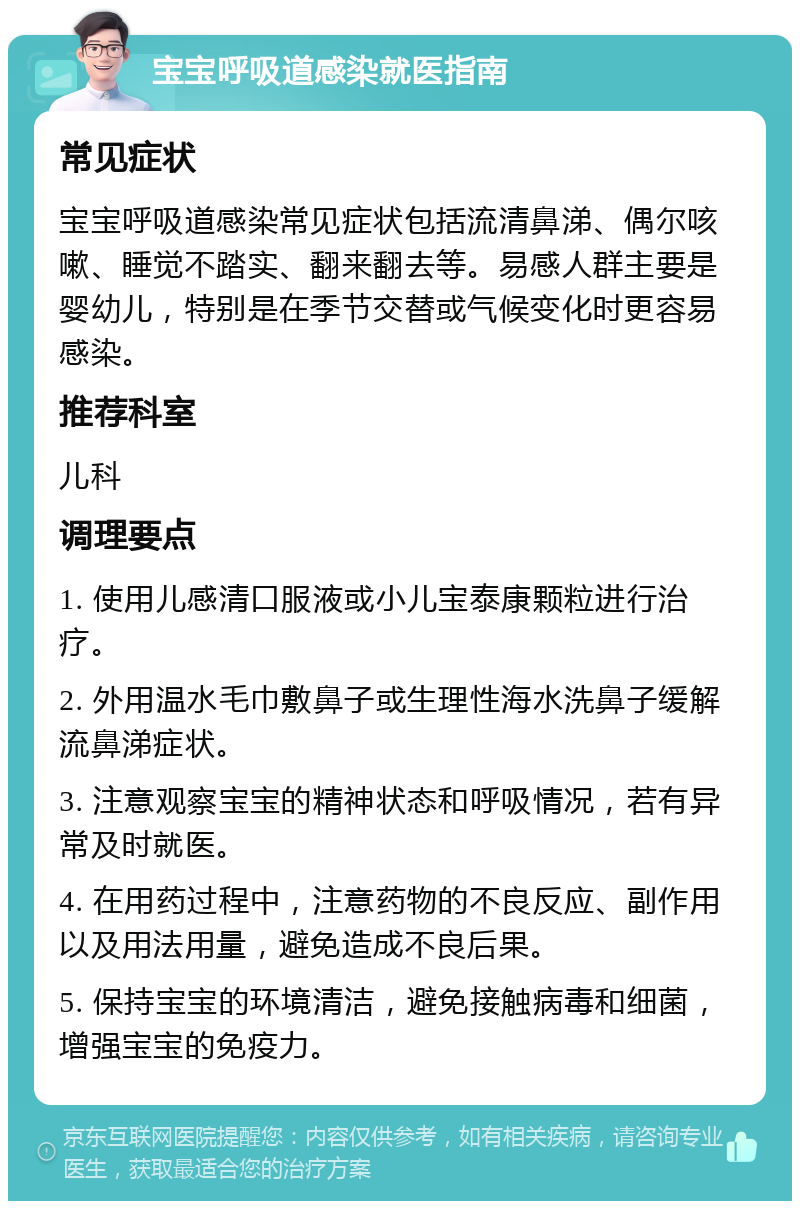 宝宝呼吸道感染就医指南 常见症状 宝宝呼吸道感染常见症状包括流清鼻涕、偶尔咳嗽、睡觉不踏实、翻来翻去等。易感人群主要是婴幼儿，特别是在季节交替或气候变化时更容易感染。 推荐科室 儿科 调理要点 1. 使用儿感清口服液或小儿宝泰康颗粒进行治疗。 2. 外用温水毛巾敷鼻子或生理性海水洗鼻子缓解流鼻涕症状。 3. 注意观察宝宝的精神状态和呼吸情况，若有异常及时就医。 4. 在用药过程中，注意药物的不良反应、副作用以及用法用量，避免造成不良后果。 5. 保持宝宝的环境清洁，避免接触病毒和细菌，增强宝宝的免疫力。