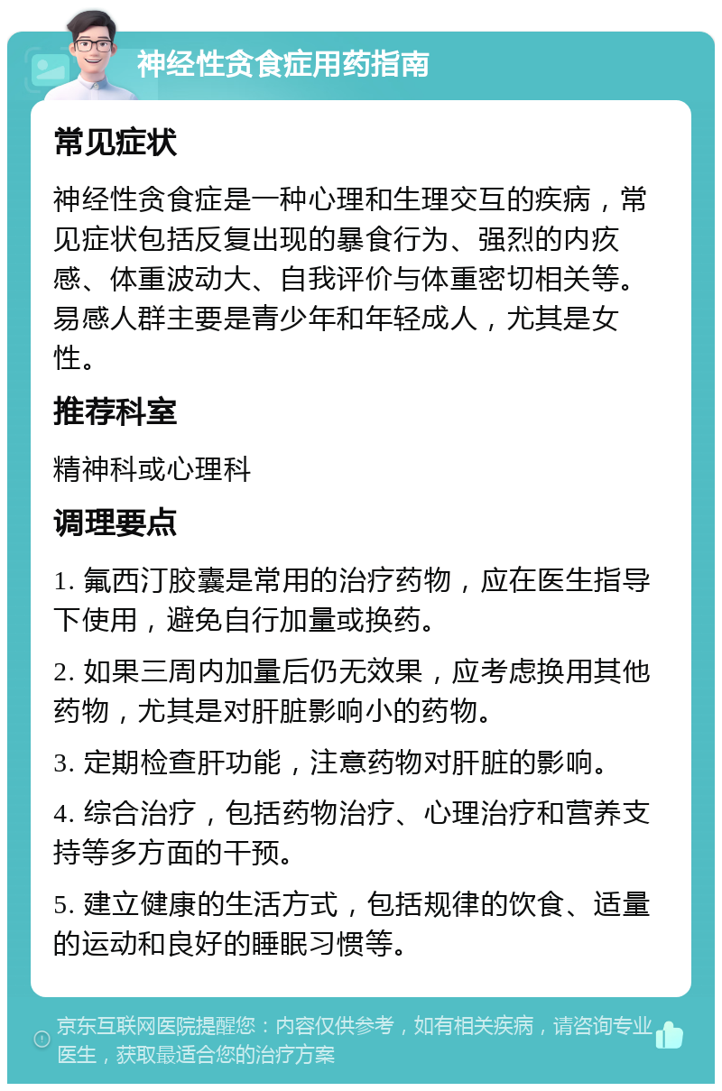 神经性贪食症用药指南 常见症状 神经性贪食症是一种心理和生理交互的疾病，常见症状包括反复出现的暴食行为、强烈的内疚感、体重波动大、自我评价与体重密切相关等。易感人群主要是青少年和年轻成人，尤其是女性。 推荐科室 精神科或心理科 调理要点 1. 氟西汀胶囊是常用的治疗药物，应在医生指导下使用，避免自行加量或换药。 2. 如果三周内加量后仍无效果，应考虑换用其他药物，尤其是对肝脏影响小的药物。 3. 定期检查肝功能，注意药物对肝脏的影响。 4. 综合治疗，包括药物治疗、心理治疗和营养支持等多方面的干预。 5. 建立健康的生活方式，包括规律的饮食、适量的运动和良好的睡眠习惯等。