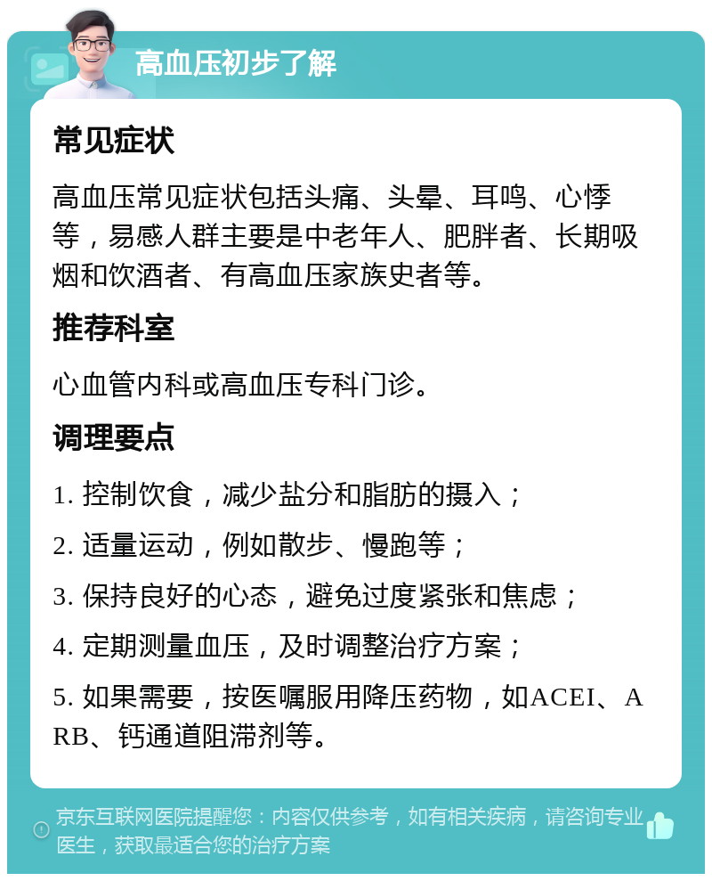 高血压初步了解 常见症状 高血压常见症状包括头痛、头晕、耳鸣、心悸等，易感人群主要是中老年人、肥胖者、长期吸烟和饮酒者、有高血压家族史者等。 推荐科室 心血管内科或高血压专科门诊。 调理要点 1. 控制饮食，减少盐分和脂肪的摄入； 2. 适量运动，例如散步、慢跑等； 3. 保持良好的心态，避免过度紧张和焦虑； 4. 定期测量血压，及时调整治疗方案； 5. 如果需要，按医嘱服用降压药物，如ACEI、ARB、钙通道阻滞剂等。