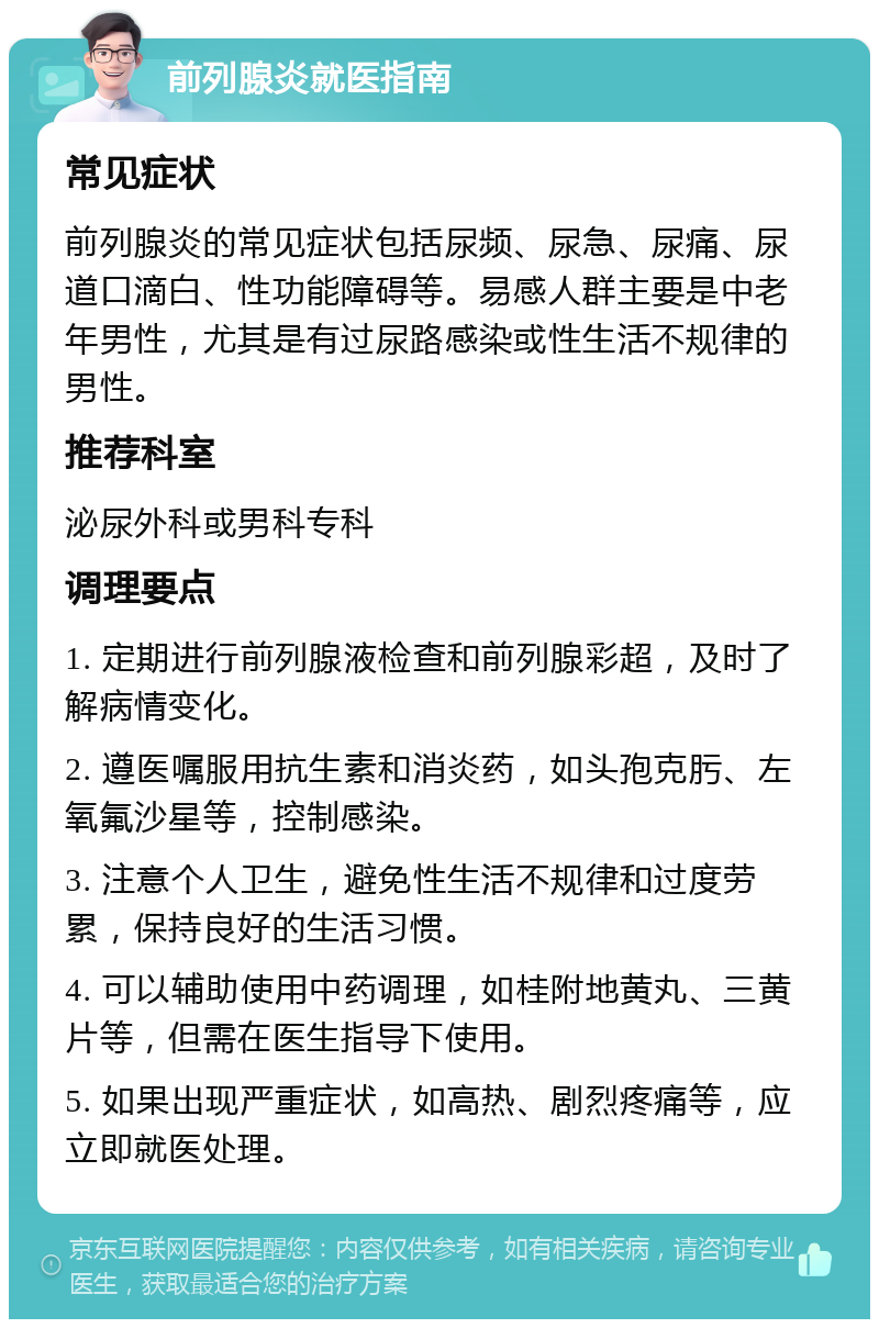 前列腺炎就医指南 常见症状 前列腺炎的常见症状包括尿频、尿急、尿痛、尿道口滴白、性功能障碍等。易感人群主要是中老年男性，尤其是有过尿路感染或性生活不规律的男性。 推荐科室 泌尿外科或男科专科 调理要点 1. 定期进行前列腺液检查和前列腺彩超，及时了解病情变化。 2. 遵医嘱服用抗生素和消炎药，如头孢克肟、左氧氟沙星等，控制感染。 3. 注意个人卫生，避免性生活不规律和过度劳累，保持良好的生活习惯。 4. 可以辅助使用中药调理，如桂附地黄丸、三黄片等，但需在医生指导下使用。 5. 如果出现严重症状，如高热、剧烈疼痛等，应立即就医处理。