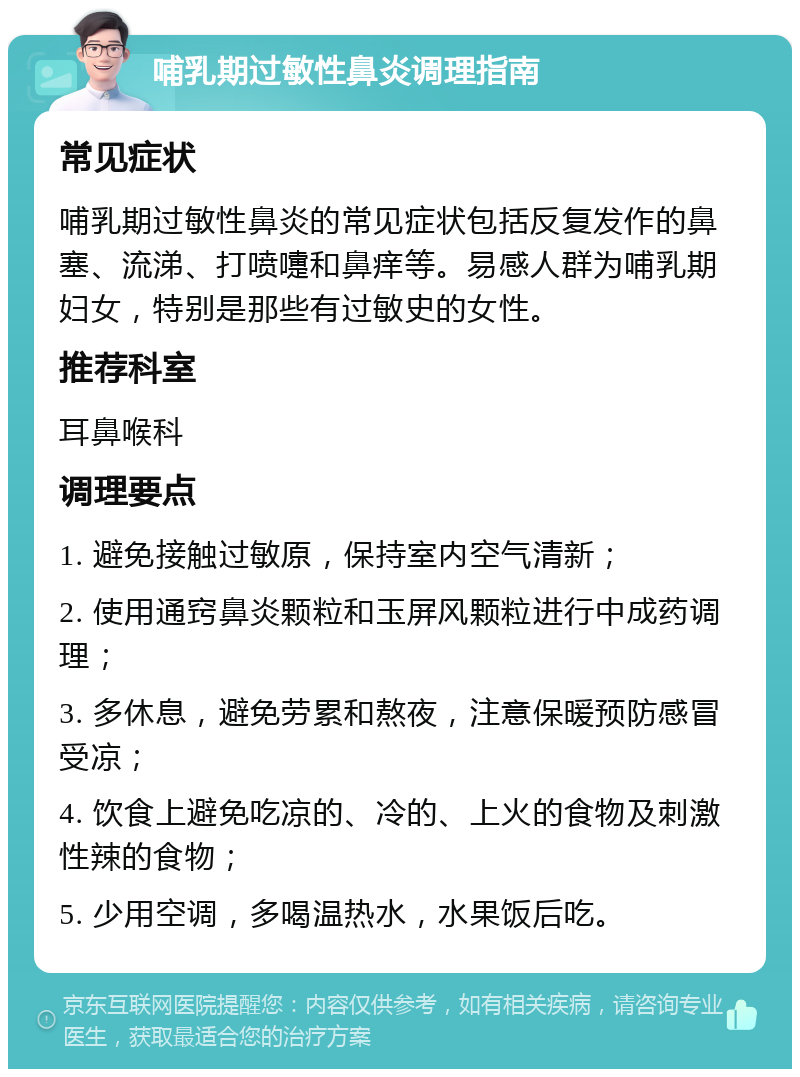 哺乳期过敏性鼻炎调理指南 常见症状 哺乳期过敏性鼻炎的常见症状包括反复发作的鼻塞、流涕、打喷嚏和鼻痒等。易感人群为哺乳期妇女，特别是那些有过敏史的女性。 推荐科室 耳鼻喉科 调理要点 1. 避免接触过敏原，保持室内空气清新； 2. 使用通窍鼻炎颗粒和玉屏风颗粒进行中成药调理； 3. 多休息，避免劳累和熬夜，注意保暖预防感冒受凉； 4. 饮食上避免吃凉的、冷的、上火的食物及刺激性辣的食物； 5. 少用空调，多喝温热水，水果饭后吃。