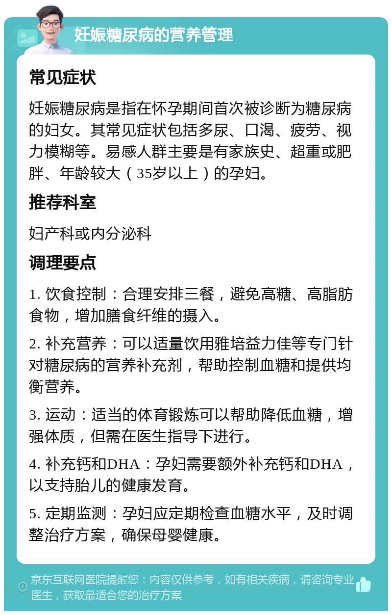 妊娠糖尿病的营养管理 常见症状 妊娠糖尿病是指在怀孕期间首次被诊断为糖尿病的妇女。其常见症状包括多尿、口渴、疲劳、视力模糊等。易感人群主要是有家族史、超重或肥胖、年龄较大（35岁以上）的孕妇。 推荐科室 妇产科或内分泌科 调理要点 1. 饮食控制：合理安排三餐，避免高糖、高脂肪食物，增加膳食纤维的摄入。 2. 补充营养：可以适量饮用雅培益力佳等专门针对糖尿病的营养补充剂，帮助控制血糖和提供均衡营养。 3. 运动：适当的体育锻炼可以帮助降低血糖，增强体质，但需在医生指导下进行。 4. 补充钙和DHA：孕妇需要额外补充钙和DHA，以支持胎儿的健康发育。 5. 定期监测：孕妇应定期检查血糖水平，及时调整治疗方案，确保母婴健康。