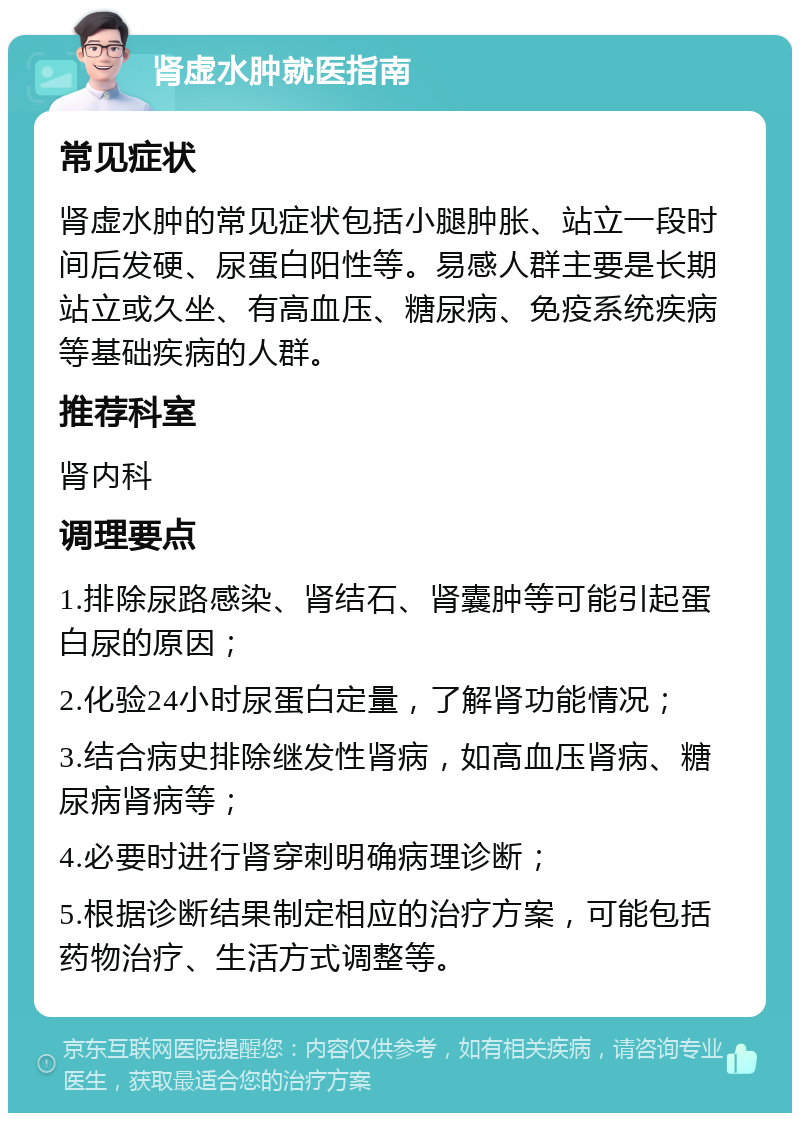 肾虚水肿就医指南 常见症状 肾虚水肿的常见症状包括小腿肿胀、站立一段时间后发硬、尿蛋白阳性等。易感人群主要是长期站立或久坐、有高血压、糖尿病、免疫系统疾病等基础疾病的人群。 推荐科室 肾内科 调理要点 1.排除尿路感染、肾结石、肾囊肿等可能引起蛋白尿的原因； 2.化验24小时尿蛋白定量，了解肾功能情况； 3.结合病史排除继发性肾病，如高血压肾病、糖尿病肾病等； 4.必要时进行肾穿刺明确病理诊断； 5.根据诊断结果制定相应的治疗方案，可能包括药物治疗、生活方式调整等。