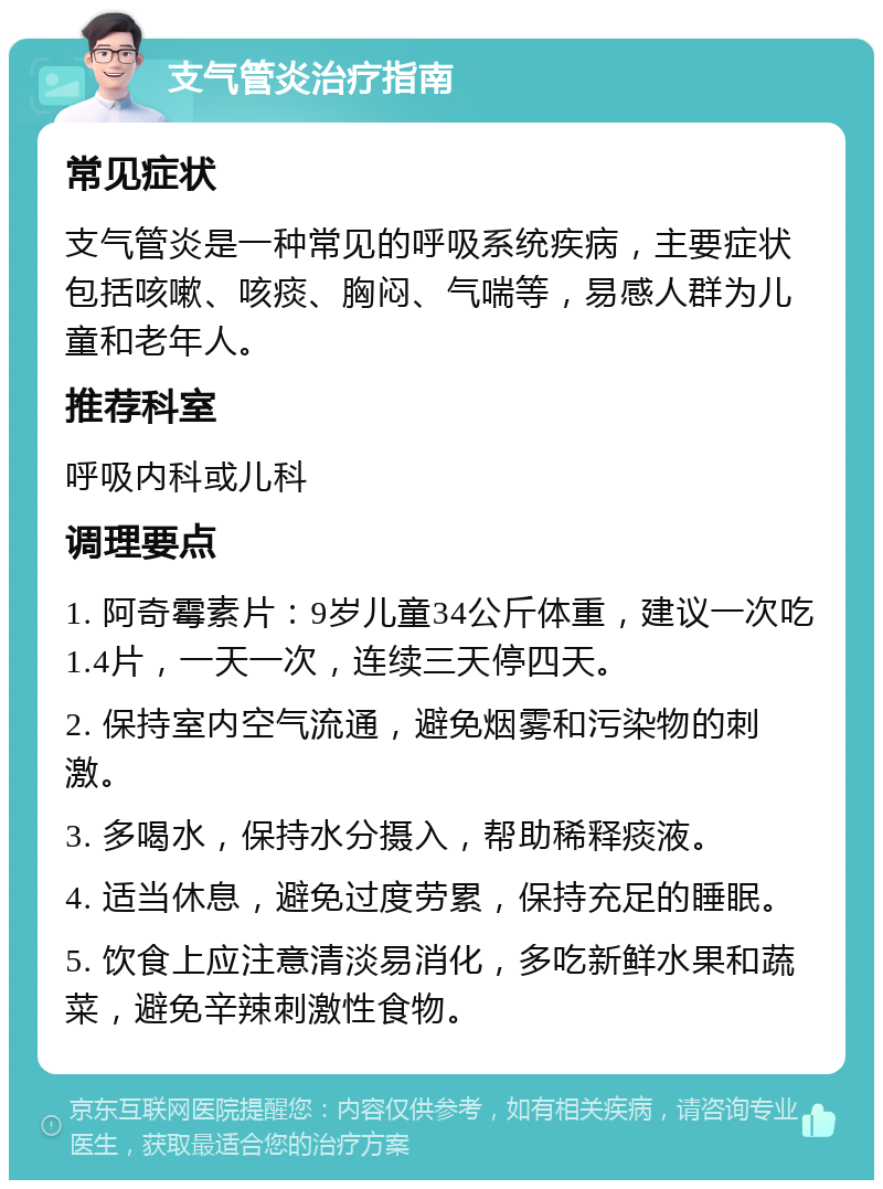 支气管炎治疗指南 常见症状 支气管炎是一种常见的呼吸系统疾病，主要症状包括咳嗽、咳痰、胸闷、气喘等，易感人群为儿童和老年人。 推荐科室 呼吸内科或儿科 调理要点 1. 阿奇霉素片：9岁儿童34公斤体重，建议一次吃1.4片，一天一次，连续三天停四天。 2. 保持室内空气流通，避免烟雾和污染物的刺激。 3. 多喝水，保持水分摄入，帮助稀释痰液。 4. 适当休息，避免过度劳累，保持充足的睡眠。 5. 饮食上应注意清淡易消化，多吃新鲜水果和蔬菜，避免辛辣刺激性食物。